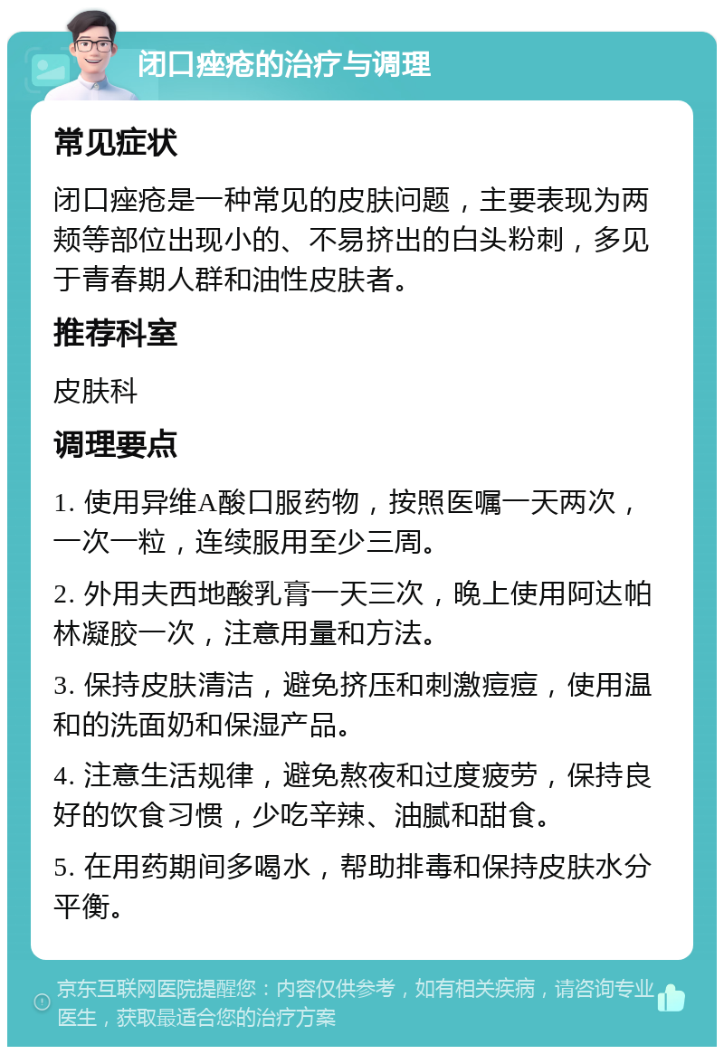 闭口痤疮的治疗与调理 常见症状 闭口痤疮是一种常见的皮肤问题，主要表现为两颊等部位出现小的、不易挤出的白头粉刺，多见于青春期人群和油性皮肤者。 推荐科室 皮肤科 调理要点 1. 使用异维A酸口服药物，按照医嘱一天两次，一次一粒，连续服用至少三周。 2. 外用夫西地酸乳膏一天三次，晚上使用阿达帕林凝胶一次，注意用量和方法。 3. 保持皮肤清洁，避免挤压和刺激痘痘，使用温和的洗面奶和保湿产品。 4. 注意生活规律，避免熬夜和过度疲劳，保持良好的饮食习惯，少吃辛辣、油腻和甜食。 5. 在用药期间多喝水，帮助排毒和保持皮肤水分平衡。