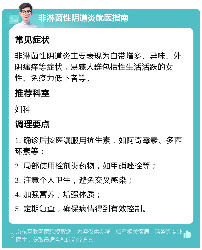 非淋菌性阴道炎就医指南 常见症状 非淋菌性阴道炎主要表现为白带增多、异味、外阴瘙痒等症状，易感人群包括性生活活跃的女性、免疫力低下者等。 推荐科室 妇科 调理要点 1. 确诊后按医嘱服用抗生素，如阿奇霉素、多西环素等； 2. 局部使用栓剂类药物，如甲硝唑栓等； 3. 注意个人卫生，避免交叉感染； 4. 加强营养，增强体质； 5. 定期复查，确保病情得到有效控制。