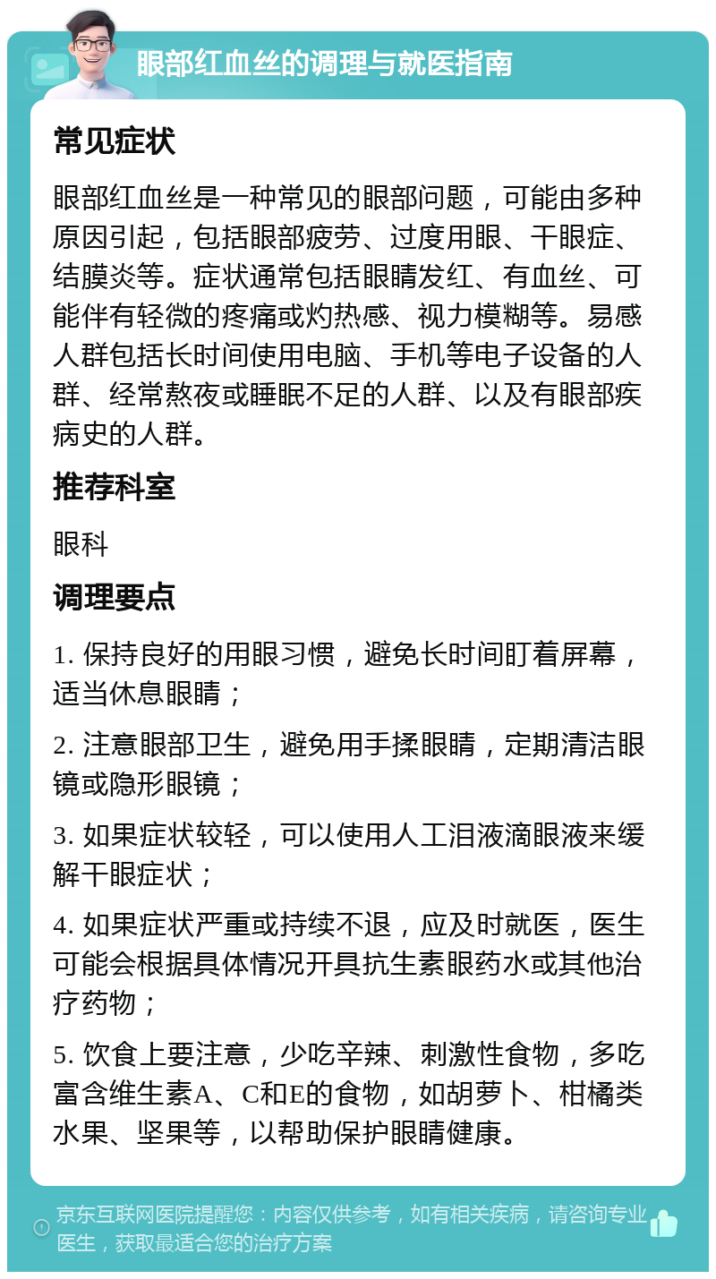 眼部红血丝的调理与就医指南 常见症状 眼部红血丝是一种常见的眼部问题，可能由多种原因引起，包括眼部疲劳、过度用眼、干眼症、结膜炎等。症状通常包括眼睛发红、有血丝、可能伴有轻微的疼痛或灼热感、视力模糊等。易感人群包括长时间使用电脑、手机等电子设备的人群、经常熬夜或睡眠不足的人群、以及有眼部疾病史的人群。 推荐科室 眼科 调理要点 1. 保持良好的用眼习惯，避免长时间盯着屏幕，适当休息眼睛； 2. 注意眼部卫生，避免用手揉眼睛，定期清洁眼镜或隐形眼镜； 3. 如果症状较轻，可以使用人工泪液滴眼液来缓解干眼症状； 4. 如果症状严重或持续不退，应及时就医，医生可能会根据具体情况开具抗生素眼药水或其他治疗药物； 5. 饮食上要注意，少吃辛辣、刺激性食物，多吃富含维生素A、C和E的食物，如胡萝卜、柑橘类水果、坚果等，以帮助保护眼睛健康。