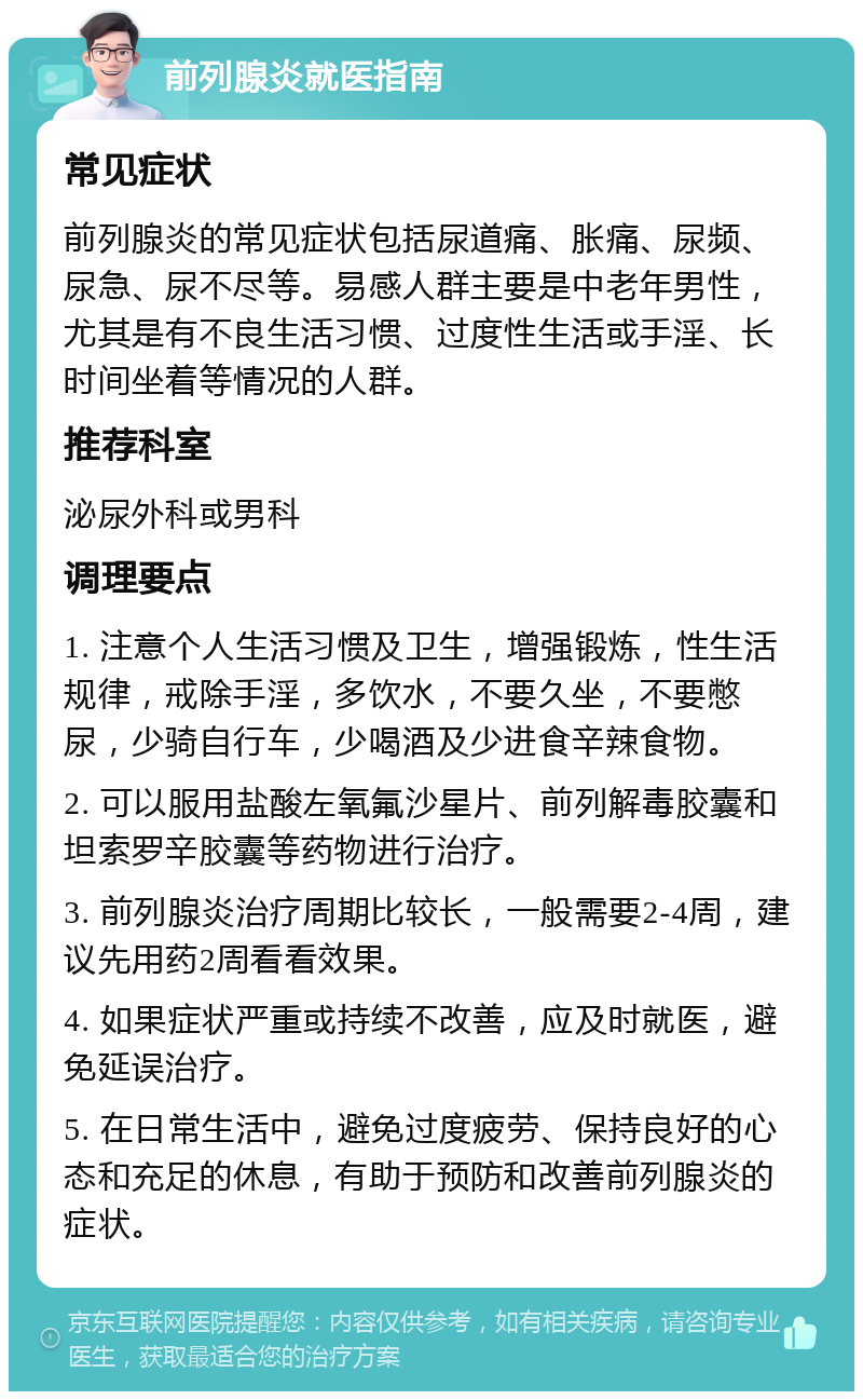 前列腺炎就医指南 常见症状 前列腺炎的常见症状包括尿道痛、胀痛、尿频、尿急、尿不尽等。易感人群主要是中老年男性，尤其是有不良生活习惯、过度性生活或手淫、长时间坐着等情况的人群。 推荐科室 泌尿外科或男科 调理要点 1. 注意个人生活习惯及卫生，增强锻炼，性生活规律，戒除手淫，多饮水，不要久坐，不要憋尿，少骑自行车，少喝酒及少进食辛辣食物。 2. 可以服用盐酸左氧氟沙星片、前列解毒胶囊和坦索罗辛胶囊等药物进行治疗。 3. 前列腺炎治疗周期比较长，一般需要2-4周，建议先用药2周看看效果。 4. 如果症状严重或持续不改善，应及时就医，避免延误治疗。 5. 在日常生活中，避免过度疲劳、保持良好的心态和充足的休息，有助于预防和改善前列腺炎的症状。