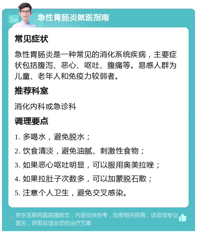 急性胃肠炎就医指南 常见症状 急性胃肠炎是一种常见的消化系统疾病，主要症状包括腹泻、恶心、呕吐、腹痛等。易感人群为儿童、老年人和免疫力较弱者。 推荐科室 消化内科或急诊科 调理要点 1. 多喝水，避免脱水； 2. 饮食清淡，避免油腻、刺激性食物； 3. 如果恶心呕吐明显，可以服用奥美拉唑； 4. 如果拉肚子次数多，可以加蒙脱石散； 5. 注意个人卫生，避免交叉感染。