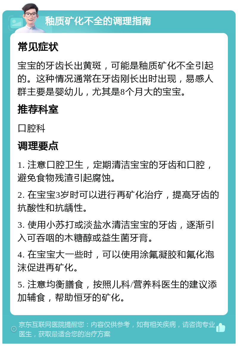 釉质矿化不全的调理指南 常见症状 宝宝的牙齿长出黄斑，可能是釉质矿化不全引起的。这种情况通常在牙齿刚长出时出现，易感人群主要是婴幼儿，尤其是8个月大的宝宝。 推荐科室 口腔科 调理要点 1. 注意口腔卫生，定期清洁宝宝的牙齿和口腔，避免食物残渣引起腐蚀。 2. 在宝宝3岁时可以进行再矿化治疗，提高牙齿的抗酸性和抗龋性。 3. 使用小苏打或淡盐水清洁宝宝的牙齿，逐渐引入可吞咽的木糖醇或益生菌牙膏。 4. 在宝宝大一些时，可以使用涂氟凝胶和氟化泡沫促进再矿化。 5. 注意均衡膳食，按照儿科/营养科医生的建议添加辅食，帮助恒牙的矿化。