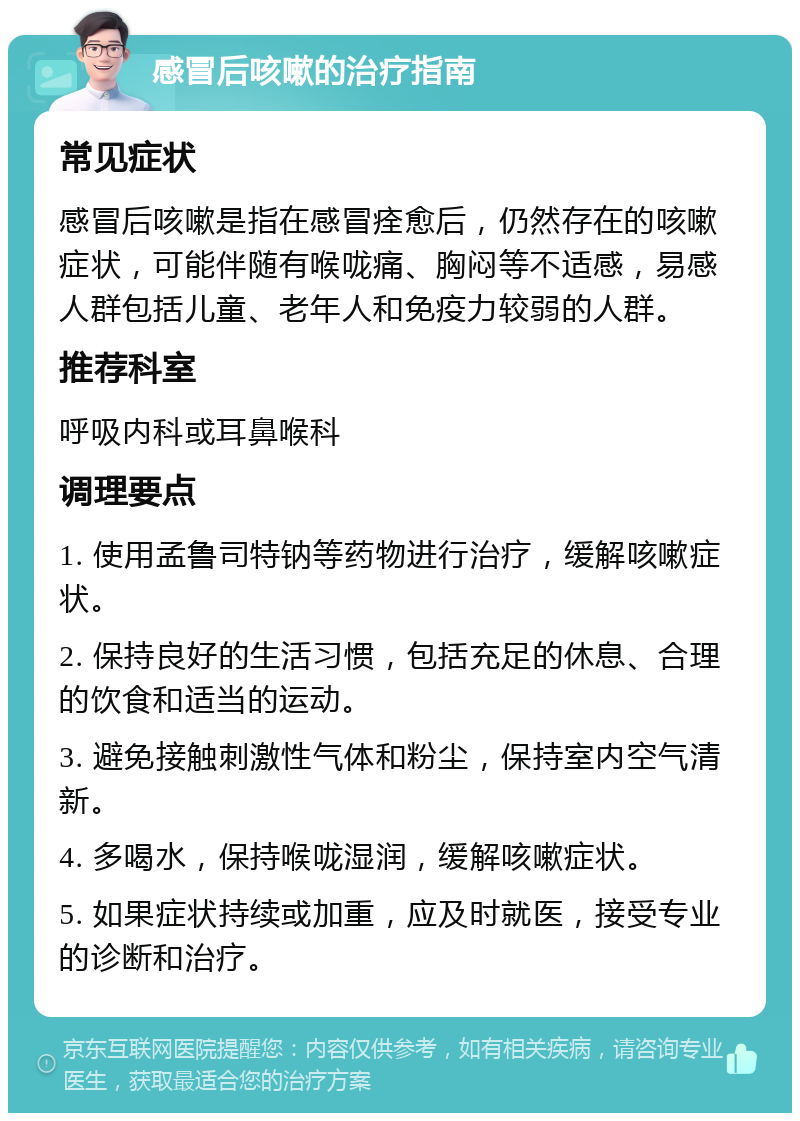 感冒后咳嗽的治疗指南 常见症状 感冒后咳嗽是指在感冒痊愈后，仍然存在的咳嗽症状，可能伴随有喉咙痛、胸闷等不适感，易感人群包括儿童、老年人和免疫力较弱的人群。 推荐科室 呼吸内科或耳鼻喉科 调理要点 1. 使用孟鲁司特钠等药物进行治疗，缓解咳嗽症状。 2. 保持良好的生活习惯，包括充足的休息、合理的饮食和适当的运动。 3. 避免接触刺激性气体和粉尘，保持室内空气清新。 4. 多喝水，保持喉咙湿润，缓解咳嗽症状。 5. 如果症状持续或加重，应及时就医，接受专业的诊断和治疗。