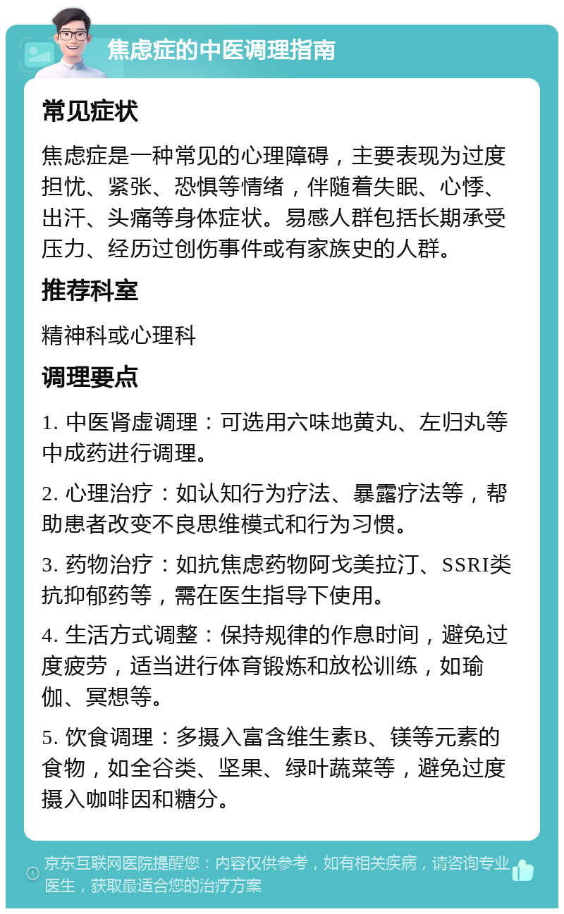 焦虑症的中医调理指南 常见症状 焦虑症是一种常见的心理障碍，主要表现为过度担忧、紧张、恐惧等情绪，伴随着失眠、心悸、出汗、头痛等身体症状。易感人群包括长期承受压力、经历过创伤事件或有家族史的人群。 推荐科室 精神科或心理科 调理要点 1. 中医肾虚调理：可选用六味地黄丸、左归丸等中成药进行调理。 2. 心理治疗：如认知行为疗法、暴露疗法等，帮助患者改变不良思维模式和行为习惯。 3. 药物治疗：如抗焦虑药物阿戈美拉汀、SSRI类抗抑郁药等，需在医生指导下使用。 4. 生活方式调整：保持规律的作息时间，避免过度疲劳，适当进行体育锻炼和放松训练，如瑜伽、冥想等。 5. 饮食调理：多摄入富含维生素B、镁等元素的食物，如全谷类、坚果、绿叶蔬菜等，避免过度摄入咖啡因和糖分。