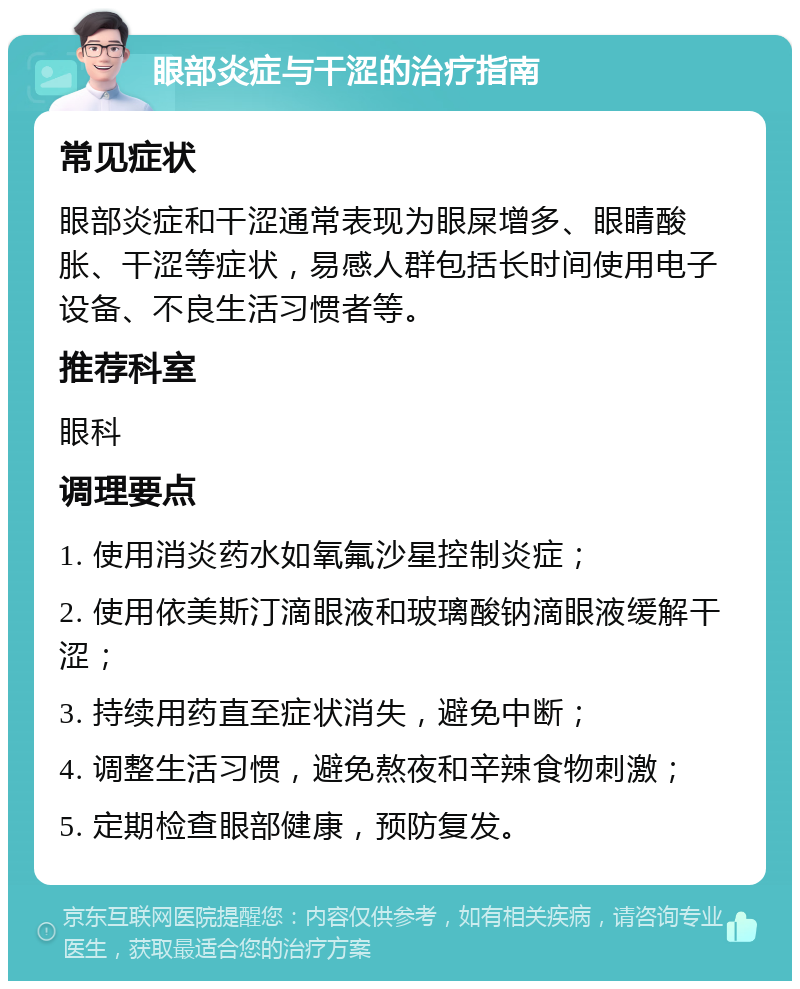 眼部炎症与干涩的治疗指南 常见症状 眼部炎症和干涩通常表现为眼屎增多、眼睛酸胀、干涩等症状，易感人群包括长时间使用电子设备、不良生活习惯者等。 推荐科室 眼科 调理要点 1. 使用消炎药水如氧氟沙星控制炎症； 2. 使用依美斯汀滴眼液和玻璃酸钠滴眼液缓解干涩； 3. 持续用药直至症状消失，避免中断； 4. 调整生活习惯，避免熬夜和辛辣食物刺激； 5. 定期检查眼部健康，预防复发。