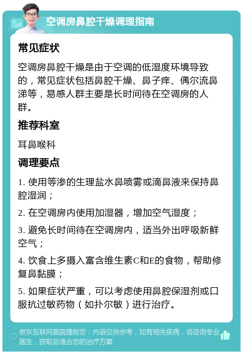 空调房鼻腔干燥调理指南 常见症状 空调房鼻腔干燥是由于空调的低湿度环境导致的，常见症状包括鼻腔干燥、鼻子痒、偶尔流鼻涕等，易感人群主要是长时间待在空调房的人群。 推荐科室 耳鼻喉科 调理要点 1. 使用等渗的生理盐水鼻喷雾或滴鼻液来保持鼻腔湿润； 2. 在空调房内使用加湿器，增加空气湿度； 3. 避免长时间待在空调房内，适当外出呼吸新鲜空气； 4. 饮食上多摄入富含维生素C和E的食物，帮助修复鼻黏膜； 5. 如果症状严重，可以考虑使用鼻腔保湿剂或口服抗过敏药物（如扑尔敏）进行治疗。