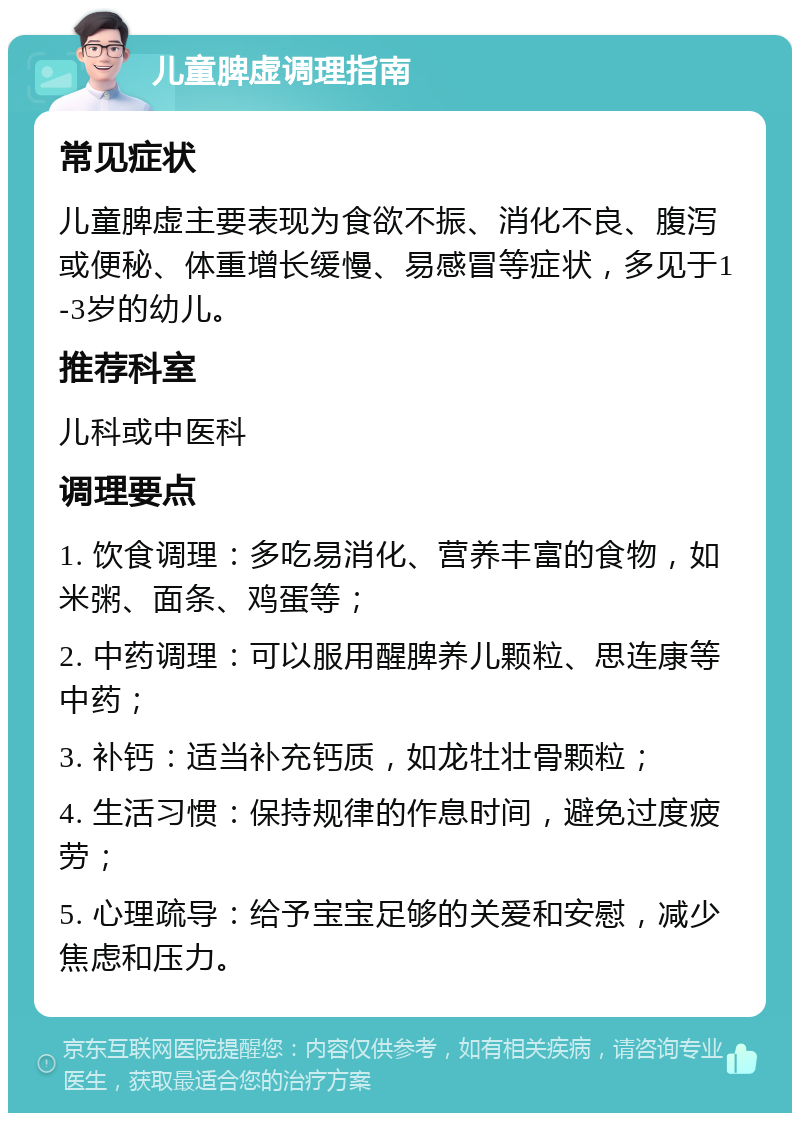 儿童脾虚调理指南 常见症状 儿童脾虚主要表现为食欲不振、消化不良、腹泻或便秘、体重增长缓慢、易感冒等症状，多见于1-3岁的幼儿。 推荐科室 儿科或中医科 调理要点 1. 饮食调理：多吃易消化、营养丰富的食物，如米粥、面条、鸡蛋等； 2. 中药调理：可以服用醒脾养儿颗粒、思连康等中药； 3. 补钙：适当补充钙质，如龙牡壮骨颗粒； 4. 生活习惯：保持规律的作息时间，避免过度疲劳； 5. 心理疏导：给予宝宝足够的关爱和安慰，减少焦虑和压力。