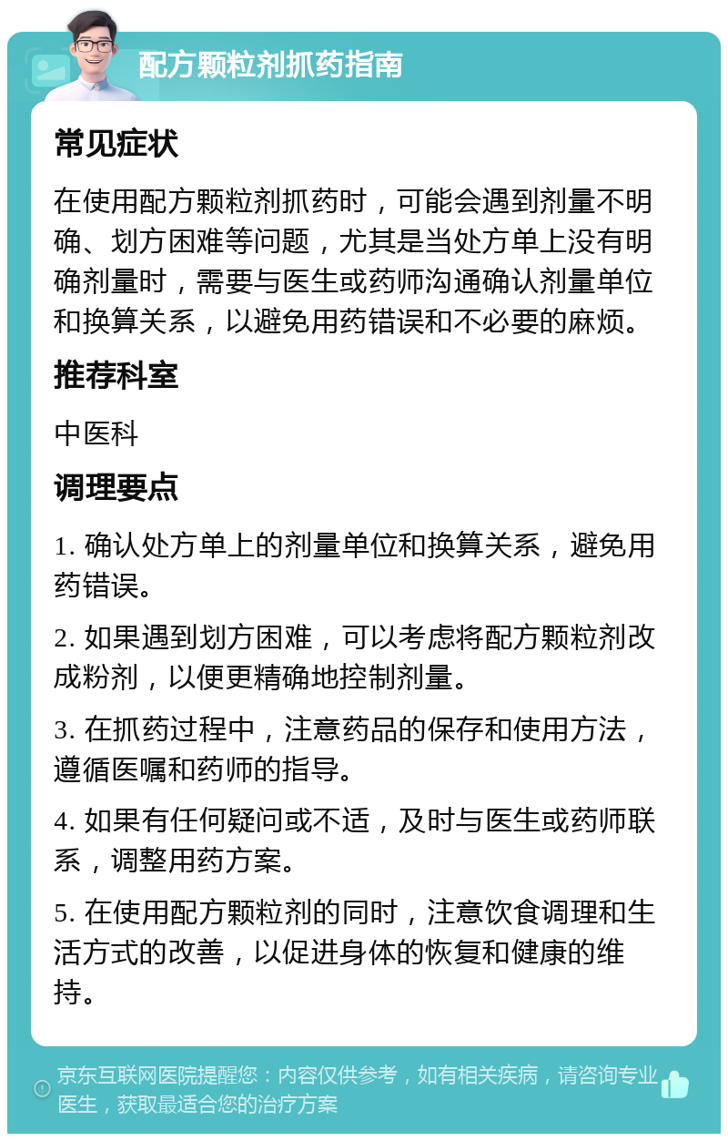 配方颗粒剂抓药指南 常见症状 在使用配方颗粒剂抓药时，可能会遇到剂量不明确、划方困难等问题，尤其是当处方单上没有明确剂量时，需要与医生或药师沟通确认剂量单位和换算关系，以避免用药错误和不必要的麻烦。 推荐科室 中医科 调理要点 1. 确认处方单上的剂量单位和换算关系，避免用药错误。 2. 如果遇到划方困难，可以考虑将配方颗粒剂改成粉剂，以便更精确地控制剂量。 3. 在抓药过程中，注意药品的保存和使用方法，遵循医嘱和药师的指导。 4. 如果有任何疑问或不适，及时与医生或药师联系，调整用药方案。 5. 在使用配方颗粒剂的同时，注意饮食调理和生活方式的改善，以促进身体的恢复和健康的维持。