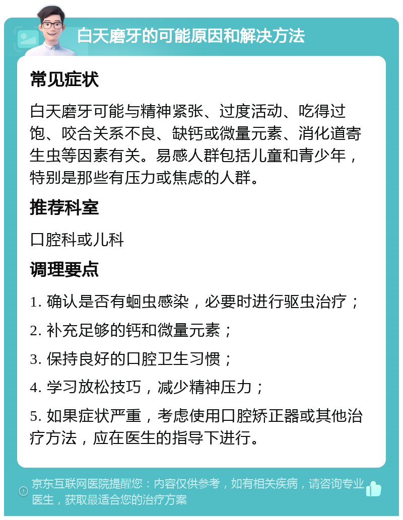 白天磨牙的可能原因和解决方法 常见症状 白天磨牙可能与精神紧张、过度活动、吃得过饱、咬合关系不良、缺钙或微量元素、消化道寄生虫等因素有关。易感人群包括儿童和青少年，特别是那些有压力或焦虑的人群。 推荐科室 口腔科或儿科 调理要点 1. 确认是否有蛔虫感染，必要时进行驱虫治疗； 2. 补充足够的钙和微量元素； 3. 保持良好的口腔卫生习惯； 4. 学习放松技巧，减少精神压力； 5. 如果症状严重，考虑使用口腔矫正器或其他治疗方法，应在医生的指导下进行。