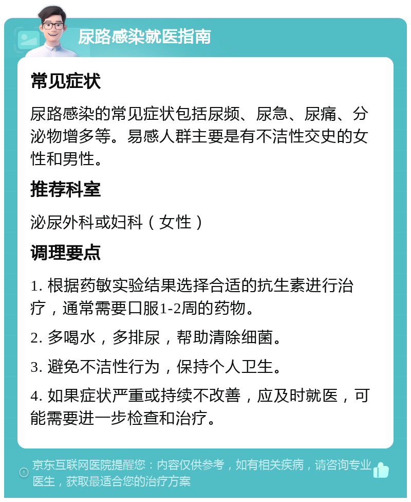 尿路感染就医指南 常见症状 尿路感染的常见症状包括尿频、尿急、尿痛、分泌物增多等。易感人群主要是有不洁性交史的女性和男性。 推荐科室 泌尿外科或妇科（女性） 调理要点 1. 根据药敏实验结果选择合适的抗生素进行治疗，通常需要口服1-2周的药物。 2. 多喝水，多排尿，帮助清除细菌。 3. 避免不洁性行为，保持个人卫生。 4. 如果症状严重或持续不改善，应及时就医，可能需要进一步检查和治疗。