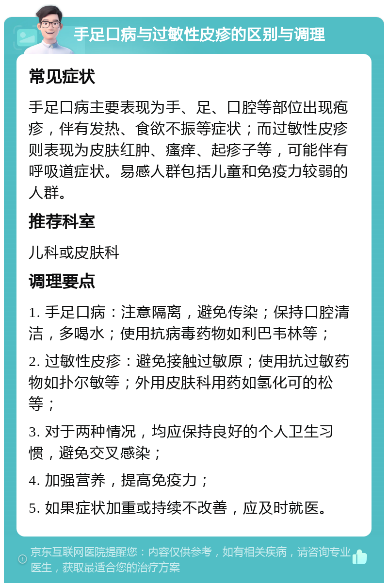 手足口病与过敏性皮疹的区别与调理 常见症状 手足口病主要表现为手、足、口腔等部位出现疱疹，伴有发热、食欲不振等症状；而过敏性皮疹则表现为皮肤红肿、瘙痒、起疹子等，可能伴有呼吸道症状。易感人群包括儿童和免疫力较弱的人群。 推荐科室 儿科或皮肤科 调理要点 1. 手足口病：注意隔离，避免传染；保持口腔清洁，多喝水；使用抗病毒药物如利巴韦林等； 2. 过敏性皮疹：避免接触过敏原；使用抗过敏药物如扑尔敏等；外用皮肤科用药如氢化可的松等； 3. 对于两种情况，均应保持良好的个人卫生习惯，避免交叉感染； 4. 加强营养，提高免疫力； 5. 如果症状加重或持续不改善，应及时就医。