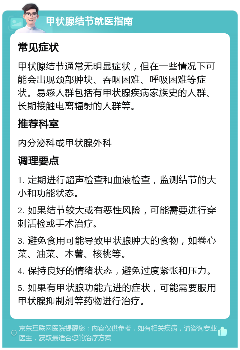 甲状腺结节就医指南 常见症状 甲状腺结节通常无明显症状，但在一些情况下可能会出现颈部肿块、吞咽困难、呼吸困难等症状。易感人群包括有甲状腺疾病家族史的人群、长期接触电离辐射的人群等。 推荐科室 内分泌科或甲状腺外科 调理要点 1. 定期进行超声检查和血液检查，监测结节的大小和功能状态。 2. 如果结节较大或有恶性风险，可能需要进行穿刺活检或手术治疗。 3. 避免食用可能导致甲状腺肿大的食物，如卷心菜、油菜、木薯、核桃等。 4. 保持良好的情绪状态，避免过度紧张和压力。 5. 如果有甲状腺功能亢进的症状，可能需要服用甲状腺抑制剂等药物进行治疗。