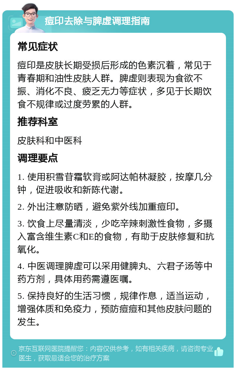 痘印去除与脾虚调理指南 常见症状 痘印是皮肤长期受损后形成的色素沉着，常见于青春期和油性皮肤人群。脾虚则表现为食欲不振、消化不良、疲乏无力等症状，多见于长期饮食不规律或过度劳累的人群。 推荐科室 皮肤科和中医科 调理要点 1. 使用积雪苷霜软膏或阿达帕林凝胶，按摩几分钟，促进吸收和新陈代谢。 2. 外出注意防晒，避免紫外线加重痘印。 3. 饮食上尽量清淡，少吃辛辣刺激性食物，多摄入富含维生素C和E的食物，有助于皮肤修复和抗氧化。 4. 中医调理脾虚可以采用健脾丸、六君子汤等中药方剂，具体用药需遵医嘱。 5. 保持良好的生活习惯，规律作息，适当运动，增强体质和免疫力，预防痘痘和其他皮肤问题的发生。