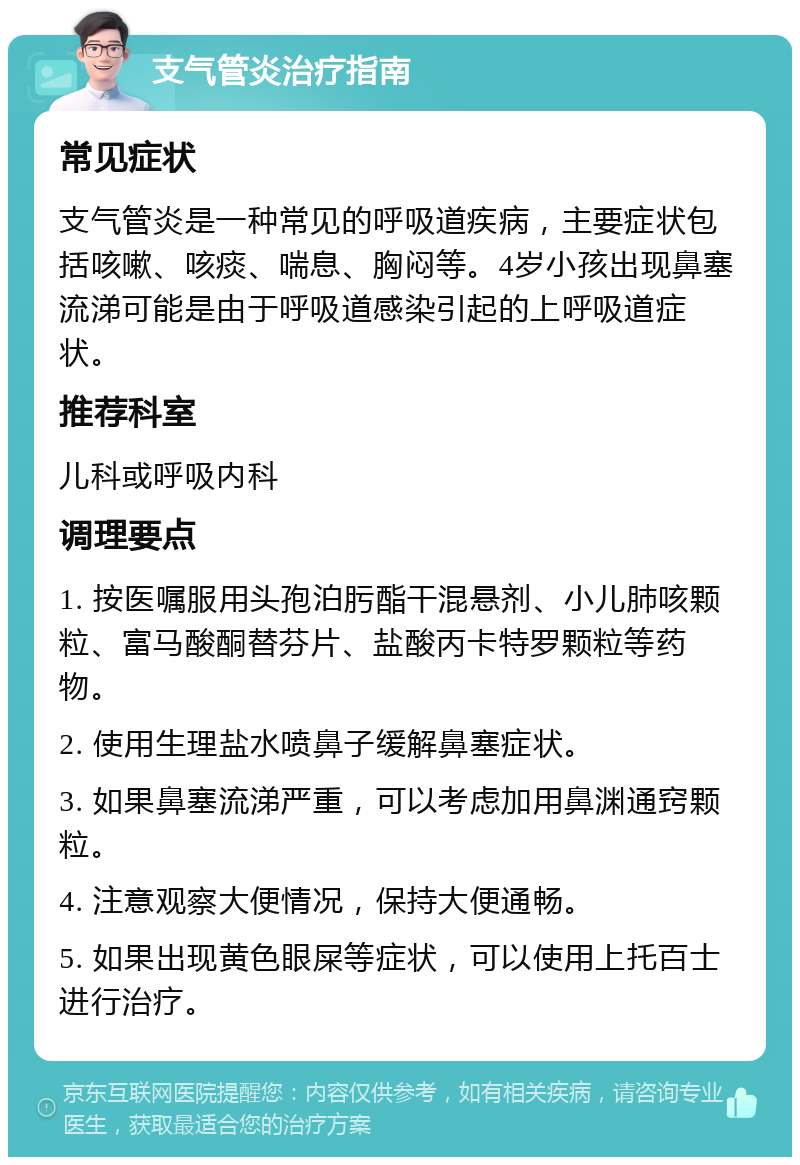 支气管炎治疗指南 常见症状 支气管炎是一种常见的呼吸道疾病，主要症状包括咳嗽、咳痰、喘息、胸闷等。4岁小孩出现鼻塞流涕可能是由于呼吸道感染引起的上呼吸道症状。 推荐科室 儿科或呼吸内科 调理要点 1. 按医嘱服用头孢泊肟酯干混悬剂、小儿肺咳颗粒、富马酸酮替芬片、盐酸丙卡特罗颗粒等药物。 2. 使用生理盐水喷鼻子缓解鼻塞症状。 3. 如果鼻塞流涕严重，可以考虑加用鼻渊通窍颗粒。 4. 注意观察大便情况，保持大便通畅。 5. 如果出现黄色眼屎等症状，可以使用上托百士进行治疗。