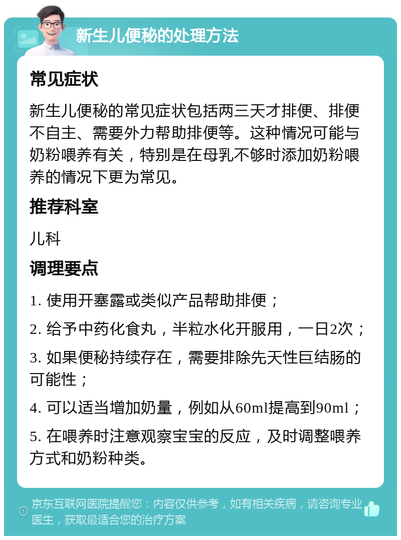 新生儿便秘的处理方法 常见症状 新生儿便秘的常见症状包括两三天才排便、排便不自主、需要外力帮助排便等。这种情况可能与奶粉喂养有关，特别是在母乳不够时添加奶粉喂养的情况下更为常见。 推荐科室 儿科 调理要点 1. 使用开塞露或类似产品帮助排便； 2. 给予中药化食丸，半粒水化开服用，一日2次； 3. 如果便秘持续存在，需要排除先天性巨结肠的可能性； 4. 可以适当增加奶量，例如从60ml提高到90ml； 5. 在喂养时注意观察宝宝的反应，及时调整喂养方式和奶粉种类。