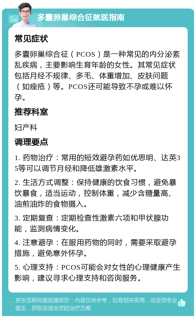 多囊卵巢综合征就医指南 常见症状 多囊卵巢综合征（PCOS）是一种常见的内分泌紊乱疾病，主要影响生育年龄的女性。其常见症状包括月经不规律、多毛、体重增加、皮肤问题（如痤疮）等。PCOS还可能导致不孕或难以怀孕。 推荐科室 妇产科 调理要点 1. 药物治疗：常用的短效避孕药如优思明、达英35等可以调节月经和降低雄激素水平。 2. 生活方式调整：保持健康的饮食习惯，避免暴饮暴食，适当运动，控制体重，减少含糖量高、油煎油炸的食物摄入。 3. 定期复查：定期检查性激素六项和甲状腺功能，监测病情变化。 4. 注意避孕：在服用药物的同时，需要采取避孕措施，避免意外怀孕。 5. 心理支持：PCOS可能会对女性的心理健康产生影响，建议寻求心理支持和咨询服务。