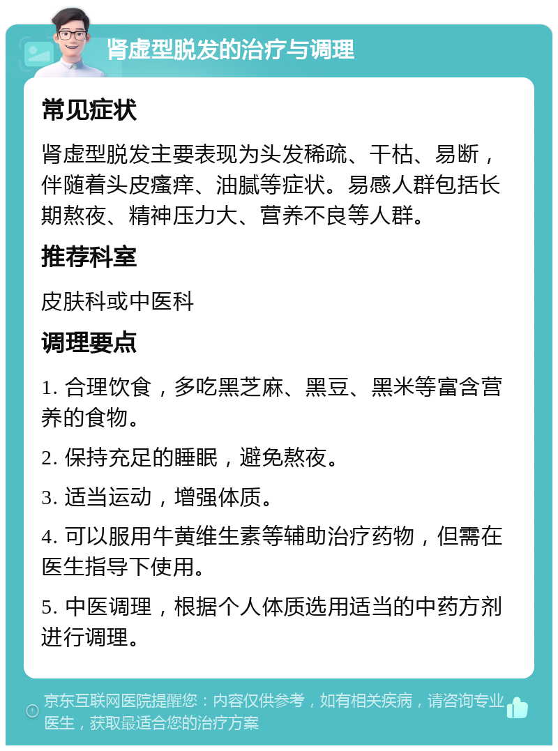 肾虚型脱发的治疗与调理 常见症状 肾虚型脱发主要表现为头发稀疏、干枯、易断，伴随着头皮瘙痒、油腻等症状。易感人群包括长期熬夜、精神压力大、营养不良等人群。 推荐科室 皮肤科或中医科 调理要点 1. 合理饮食，多吃黑芝麻、黑豆、黑米等富含营养的食物。 2. 保持充足的睡眠，避免熬夜。 3. 适当运动，增强体质。 4. 可以服用牛黄维生素等辅助治疗药物，但需在医生指导下使用。 5. 中医调理，根据个人体质选用适当的中药方剂进行调理。