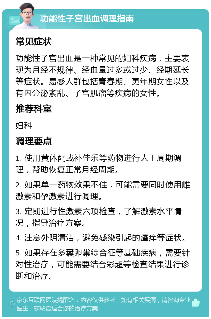 功能性子宫出血调理指南 常见症状 功能性子宫出血是一种常见的妇科疾病，主要表现为月经不规律、经血量过多或过少、经期延长等症状。易感人群包括青春期、更年期女性以及有内分泌紊乱、子宫肌瘤等疾病的女性。 推荐科室 妇科 调理要点 1. 使用黄体酮或补佳乐等药物进行人工周期调理，帮助恢复正常月经周期。 2. 如果单一药物效果不佳，可能需要同时使用雌激素和孕激素进行调理。 3. 定期进行性激素六项检查，了解激素水平情况，指导治疗方案。 4. 注意外阴清洁，避免感染引起的瘙痒等症状。 5. 如果存在多囊卵巢综合征等基础疾病，需要针对性治疗，可能需要结合彩超等检查结果进行诊断和治疗。