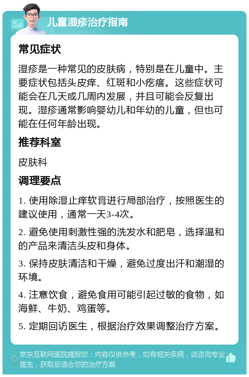 儿童湿疹治疗指南 常见症状 湿疹是一种常见的皮肤病，特别是在儿童中。主要症状包括头皮痒、红斑和小疙瘩。这些症状可能会在几天或几周内发展，并且可能会反复出现。湿疹通常影响婴幼儿和年幼的儿童，但也可能在任何年龄出现。 推荐科室 皮肤科 调理要点 1. 使用除湿止痒软膏进行局部治疗，按照医生的建议使用，通常一天3-4次。 2. 避免使用刺激性强的洗发水和肥皂，选择温和的产品来清洁头皮和身体。 3. 保持皮肤清洁和干燥，避免过度出汗和潮湿的环境。 4. 注意饮食，避免食用可能引起过敏的食物，如海鲜、牛奶、鸡蛋等。 5. 定期回访医生，根据治疗效果调整治疗方案。