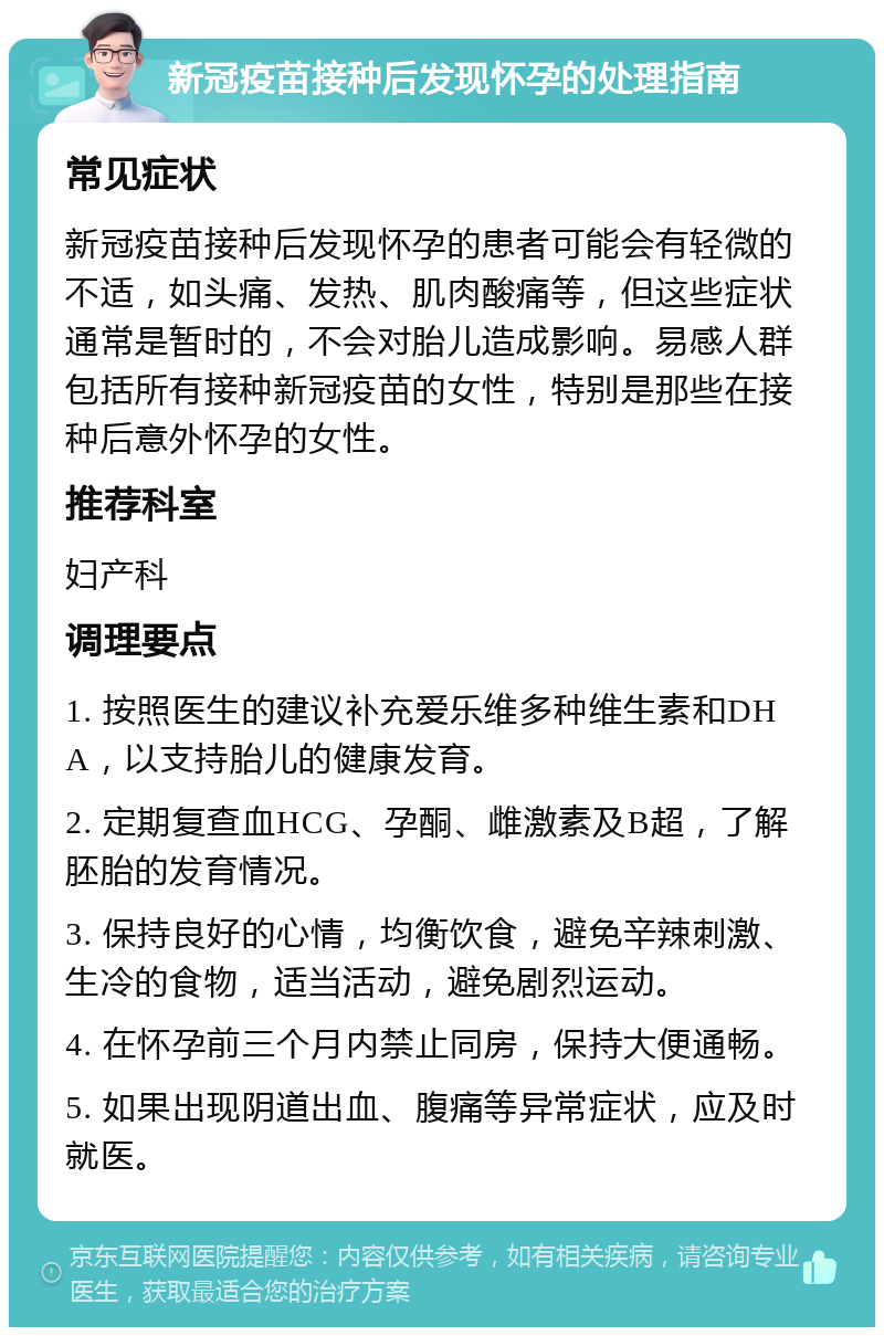 新冠疫苗接种后发现怀孕的处理指南 常见症状 新冠疫苗接种后发现怀孕的患者可能会有轻微的不适，如头痛、发热、肌肉酸痛等，但这些症状通常是暂时的，不会对胎儿造成影响。易感人群包括所有接种新冠疫苗的女性，特别是那些在接种后意外怀孕的女性。 推荐科室 妇产科 调理要点 1. 按照医生的建议补充爱乐维多种维生素和DHA，以支持胎儿的健康发育。 2. 定期复查血HCG、孕酮、雌激素及B超，了解胚胎的发育情况。 3. 保持良好的心情，均衡饮食，避免辛辣刺激、生冷的食物，适当活动，避免剧烈运动。 4. 在怀孕前三个月内禁止同房，保持大便通畅。 5. 如果出现阴道出血、腹痛等异常症状，应及时就医。