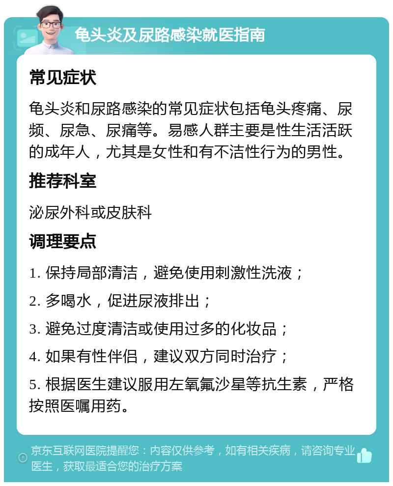 龟头炎及尿路感染就医指南 常见症状 龟头炎和尿路感染的常见症状包括龟头疼痛、尿频、尿急、尿痛等。易感人群主要是性生活活跃的成年人，尤其是女性和有不洁性行为的男性。 推荐科室 泌尿外科或皮肤科 调理要点 1. 保持局部清洁，避免使用刺激性洗液； 2. 多喝水，促进尿液排出； 3. 避免过度清洁或使用过多的化妆品； 4. 如果有性伴侣，建议双方同时治疗； 5. 根据医生建议服用左氧氟沙星等抗生素，严格按照医嘱用药。