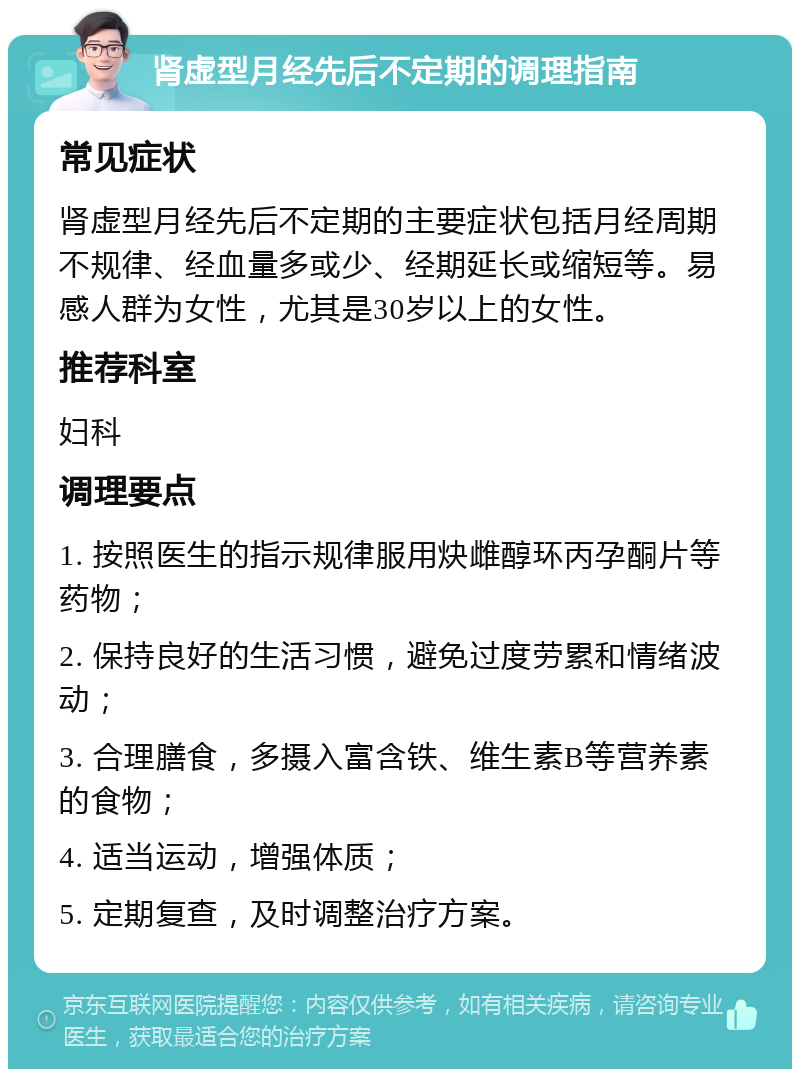 肾虚型月经先后不定期的调理指南 常见症状 肾虚型月经先后不定期的主要症状包括月经周期不规律、经血量多或少、经期延长或缩短等。易感人群为女性，尤其是30岁以上的女性。 推荐科室 妇科 调理要点 1. 按照医生的指示规律服用炔雌醇环丙孕酮片等药物； 2. 保持良好的生活习惯，避免过度劳累和情绪波动； 3. 合理膳食，多摄入富含铁、维生素B等营养素的食物； 4. 适当运动，增强体质； 5. 定期复查，及时调整治疗方案。