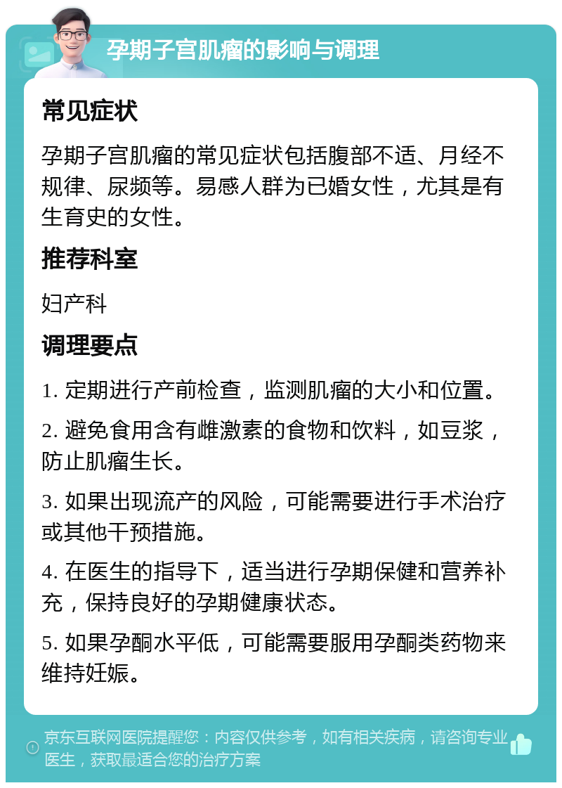 孕期子宫肌瘤的影响与调理 常见症状 孕期子宫肌瘤的常见症状包括腹部不适、月经不规律、尿频等。易感人群为已婚女性，尤其是有生育史的女性。 推荐科室 妇产科 调理要点 1. 定期进行产前检查，监测肌瘤的大小和位置。 2. 避免食用含有雌激素的食物和饮料，如豆浆，防止肌瘤生长。 3. 如果出现流产的风险，可能需要进行手术治疗或其他干预措施。 4. 在医生的指导下，适当进行孕期保健和营养补充，保持良好的孕期健康状态。 5. 如果孕酮水平低，可能需要服用孕酮类药物来维持妊娠。