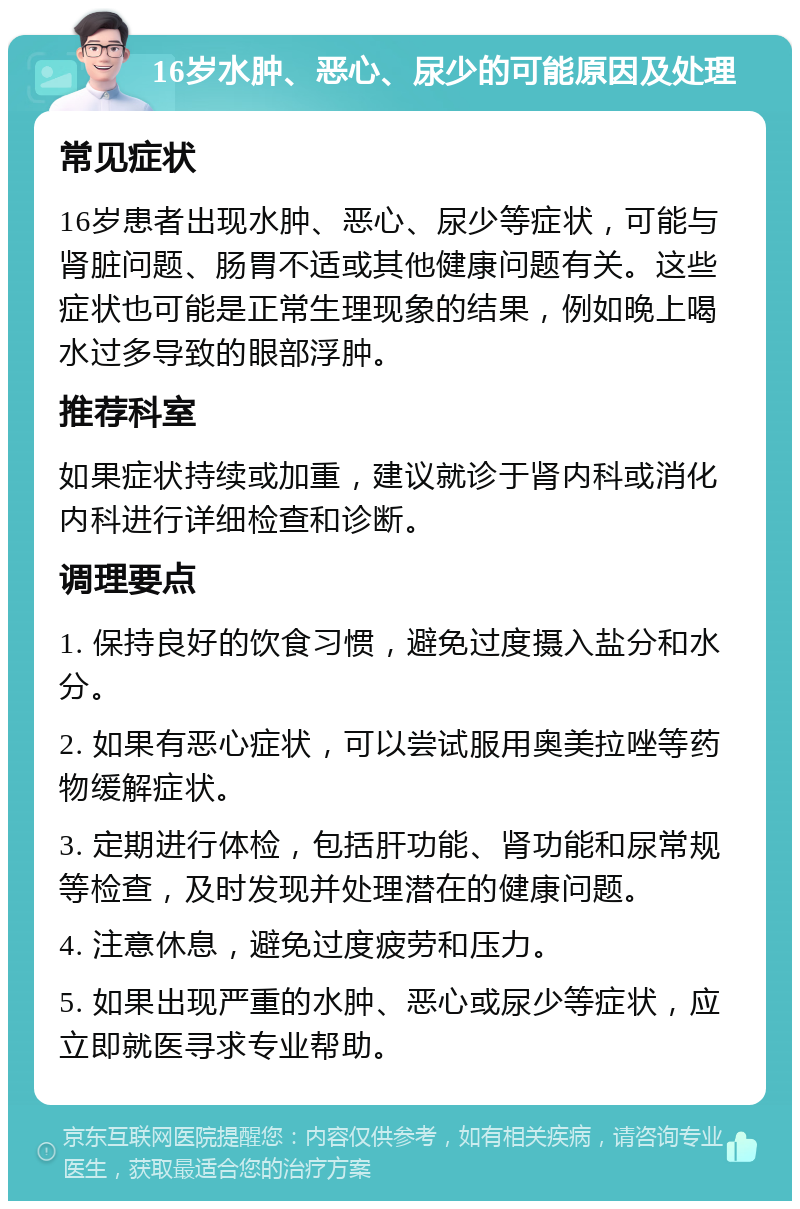 16岁水肿、恶心、尿少的可能原因及处理 常见症状 16岁患者出现水肿、恶心、尿少等症状，可能与肾脏问题、肠胃不适或其他健康问题有关。这些症状也可能是正常生理现象的结果，例如晚上喝水过多导致的眼部浮肿。 推荐科室 如果症状持续或加重，建议就诊于肾内科或消化内科进行详细检查和诊断。 调理要点 1. 保持良好的饮食习惯，避免过度摄入盐分和水分。 2. 如果有恶心症状，可以尝试服用奥美拉唑等药物缓解症状。 3. 定期进行体检，包括肝功能、肾功能和尿常规等检查，及时发现并处理潜在的健康问题。 4. 注意休息，避免过度疲劳和压力。 5. 如果出现严重的水肿、恶心或尿少等症状，应立即就医寻求专业帮助。