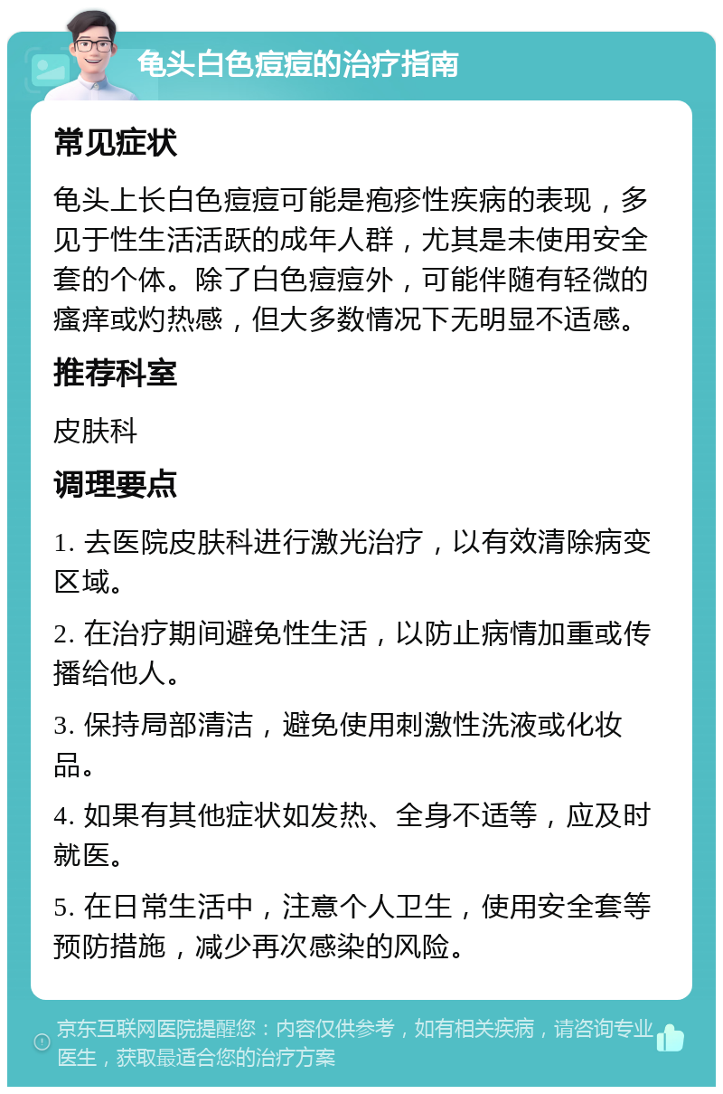 龟头白色痘痘的治疗指南 常见症状 龟头上长白色痘痘可能是疱疹性疾病的表现，多见于性生活活跃的成年人群，尤其是未使用安全套的个体。除了白色痘痘外，可能伴随有轻微的瘙痒或灼热感，但大多数情况下无明显不适感。 推荐科室 皮肤科 调理要点 1. 去医院皮肤科进行激光治疗，以有效清除病变区域。 2. 在治疗期间避免性生活，以防止病情加重或传播给他人。 3. 保持局部清洁，避免使用刺激性洗液或化妆品。 4. 如果有其他症状如发热、全身不适等，应及时就医。 5. 在日常生活中，注意个人卫生，使用安全套等预防措施，减少再次感染的风险。