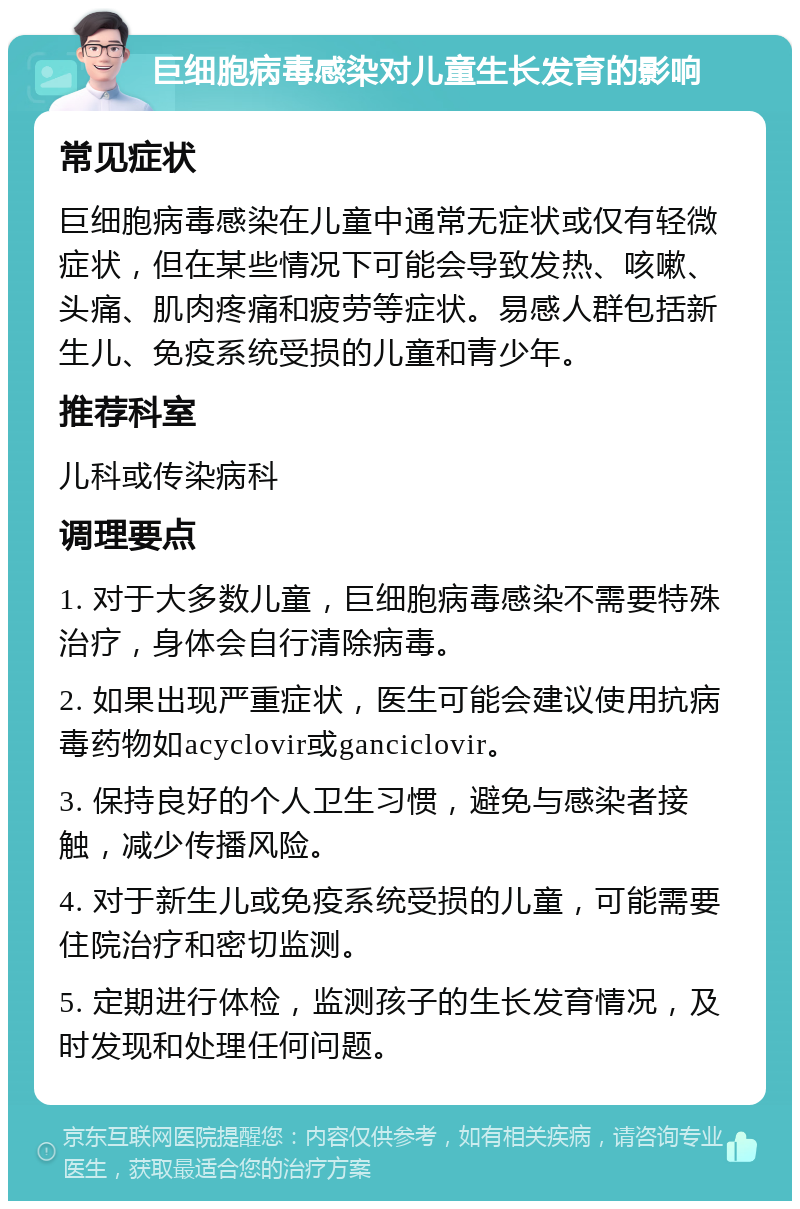 巨细胞病毒感染对儿童生长发育的影响 常见症状 巨细胞病毒感染在儿童中通常无症状或仅有轻微症状，但在某些情况下可能会导致发热、咳嗽、头痛、肌肉疼痛和疲劳等症状。易感人群包括新生儿、免疫系统受损的儿童和青少年。 推荐科室 儿科或传染病科 调理要点 1. 对于大多数儿童，巨细胞病毒感染不需要特殊治疗，身体会自行清除病毒。 2. 如果出现严重症状，医生可能会建议使用抗病毒药物如acyclovir或ganciclovir。 3. 保持良好的个人卫生习惯，避免与感染者接触，减少传播风险。 4. 对于新生儿或免疫系统受损的儿童，可能需要住院治疗和密切监测。 5. 定期进行体检，监测孩子的生长发育情况，及时发现和处理任何问题。