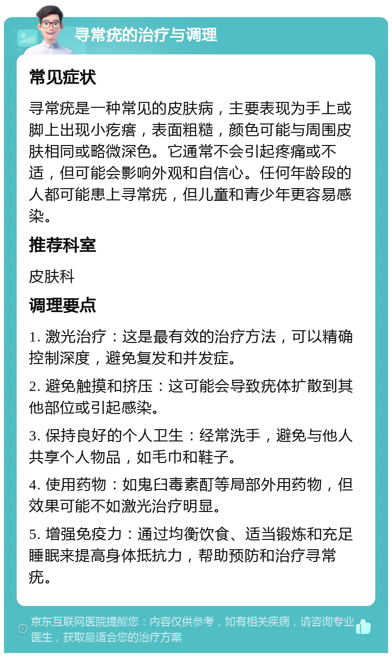 寻常疣的治疗与调理 常见症状 寻常疣是一种常见的皮肤病，主要表现为手上或脚上出现小疙瘩，表面粗糙，颜色可能与周围皮肤相同或略微深色。它通常不会引起疼痛或不适，但可能会影响外观和自信心。任何年龄段的人都可能患上寻常疣，但儿童和青少年更容易感染。 推荐科室 皮肤科 调理要点 1. 激光治疗：这是最有效的治疗方法，可以精确控制深度，避免复发和并发症。 2. 避免触摸和挤压：这可能会导致疣体扩散到其他部位或引起感染。 3. 保持良好的个人卫生：经常洗手，避免与他人共享个人物品，如毛巾和鞋子。 4. 使用药物：如鬼臼毒素酊等局部外用药物，但效果可能不如激光治疗明显。 5. 增强免疫力：通过均衡饮食、适当锻炼和充足睡眠来提高身体抵抗力，帮助预防和治疗寻常疣。