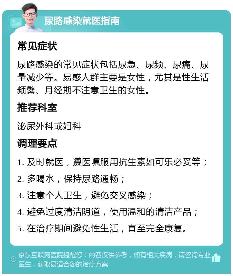 尿路感染就医指南 常见症状 尿路感染的常见症状包括尿急、尿频、尿痛、尿量减少等。易感人群主要是女性，尤其是性生活频繁、月经期不注意卫生的女性。 推荐科室 泌尿外科或妇科 调理要点 1. 及时就医，遵医嘱服用抗生素如可乐必妥等； 2. 多喝水，保持尿路通畅； 3. 注意个人卫生，避免交叉感染； 4. 避免过度清洁阴道，使用温和的清洁产品； 5. 在治疗期间避免性生活，直至完全康复。