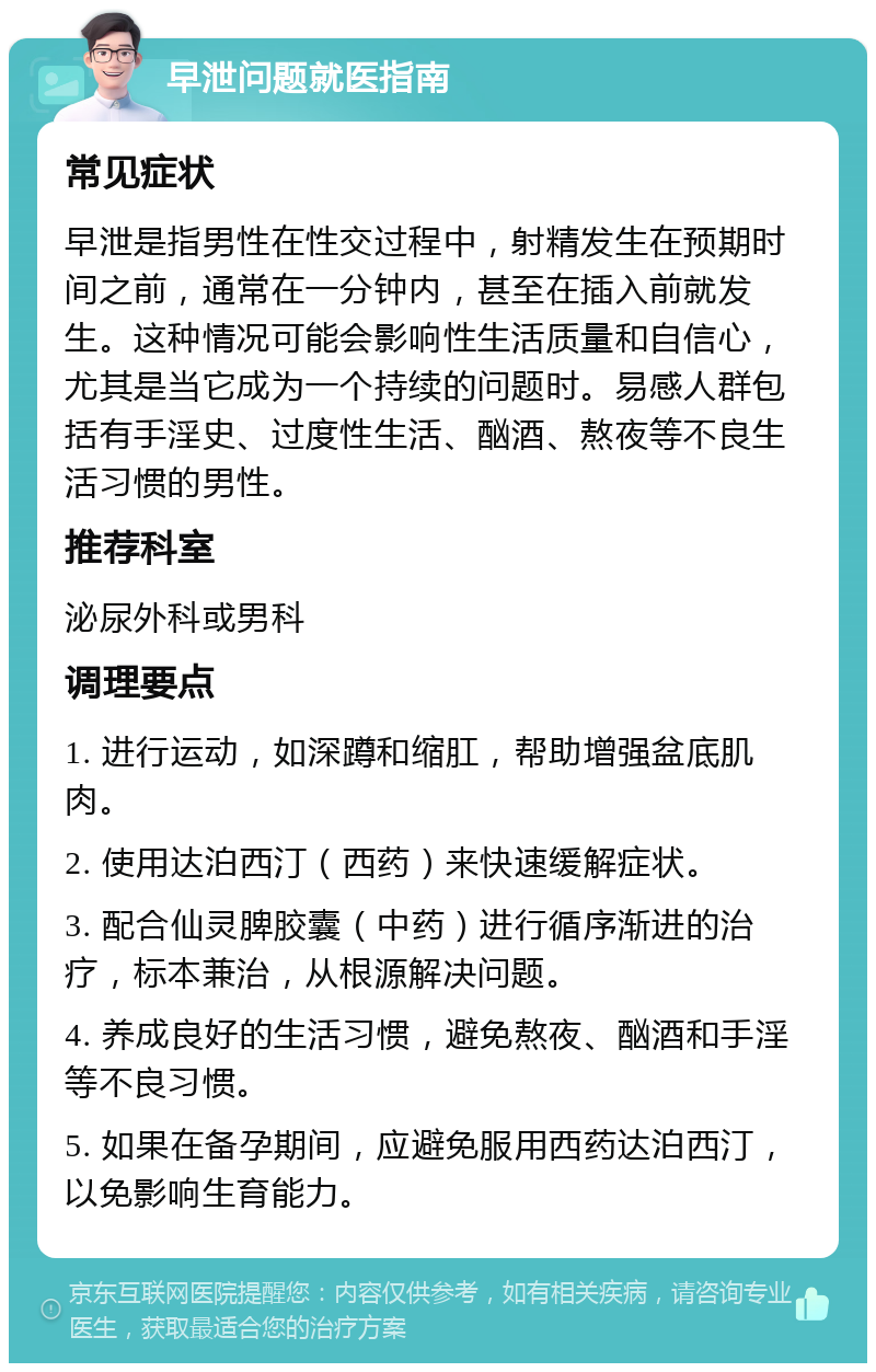 早泄问题就医指南 常见症状 早泄是指男性在性交过程中，射精发生在预期时间之前，通常在一分钟内，甚至在插入前就发生。这种情况可能会影响性生活质量和自信心，尤其是当它成为一个持续的问题时。易感人群包括有手淫史、过度性生活、酗酒、熬夜等不良生活习惯的男性。 推荐科室 泌尿外科或男科 调理要点 1. 进行运动，如深蹲和缩肛，帮助增强盆底肌肉。 2. 使用达泊西汀（西药）来快速缓解症状。 3. 配合仙灵脾胶囊（中药）进行循序渐进的治疗，标本兼治，从根源解决问题。 4. 养成良好的生活习惯，避免熬夜、酗酒和手淫等不良习惯。 5. 如果在备孕期间，应避免服用西药达泊西汀，以免影响生育能力。