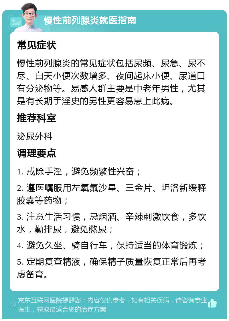 慢性前列腺炎就医指南 常见症状 慢性前列腺炎的常见症状包括尿频、尿急、尿不尽、白天小便次数增多、夜间起床小便、尿道口有分泌物等。易感人群主要是中老年男性，尤其是有长期手淫史的男性更容易患上此病。 推荐科室 泌尿外科 调理要点 1. 戒除手淫，避免频繁性兴奋； 2. 遵医嘱服用左氧氟沙星、三金片、坦洛新缓释胶囊等药物； 3. 注意生活习惯，忌烟酒、辛辣刺激饮食，多饮水，勤排尿，避免憋尿； 4. 避免久坐、骑自行车，保持适当的体育锻炼； 5. 定期复查精液，确保精子质量恢复正常后再考虑备育。