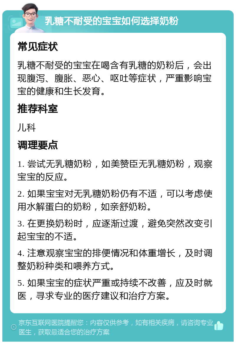 乳糖不耐受的宝宝如何选择奶粉 常见症状 乳糖不耐受的宝宝在喝含有乳糖的奶粉后，会出现腹泻、腹胀、恶心、呕吐等症状，严重影响宝宝的健康和生长发育。 推荐科室 儿科 调理要点 1. 尝试无乳糖奶粉，如美赞臣无乳糖奶粉，观察宝宝的反应。 2. 如果宝宝对无乳糖奶粉仍有不适，可以考虑使用水解蛋白的奶粉，如亲舒奶粉。 3. 在更换奶粉时，应逐渐过渡，避免突然改变引起宝宝的不适。 4. 注意观察宝宝的排便情况和体重增长，及时调整奶粉种类和喂养方式。 5. 如果宝宝的症状严重或持续不改善，应及时就医，寻求专业的医疗建议和治疗方案。