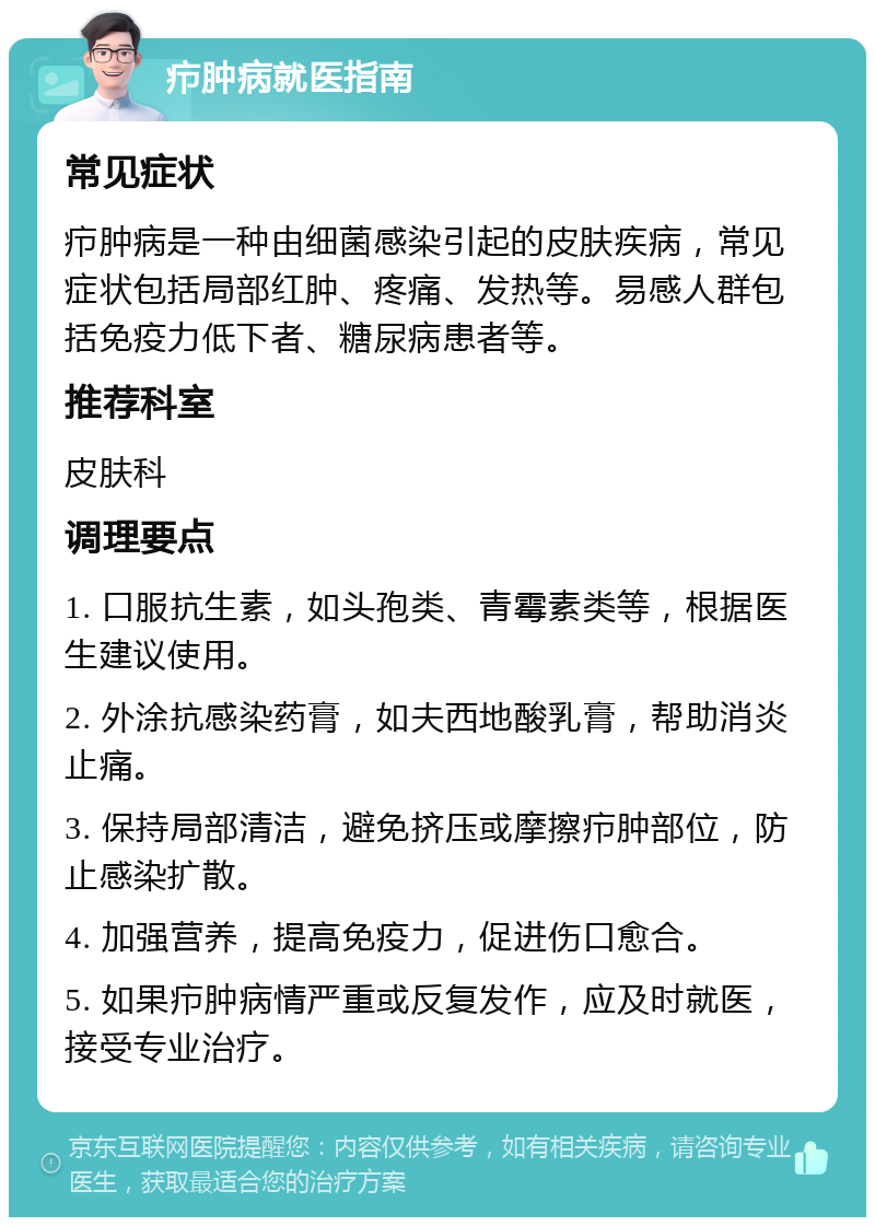 疖肿病就医指南 常见症状 疖肿病是一种由细菌感染引起的皮肤疾病，常见症状包括局部红肿、疼痛、发热等。易感人群包括免疫力低下者、糖尿病患者等。 推荐科室 皮肤科 调理要点 1. 口服抗生素，如头孢类、青霉素类等，根据医生建议使用。 2. 外涂抗感染药膏，如夫西地酸乳膏，帮助消炎止痛。 3. 保持局部清洁，避免挤压或摩擦疖肿部位，防止感染扩散。 4. 加强营养，提高免疫力，促进伤口愈合。 5. 如果疖肿病情严重或反复发作，应及时就医，接受专业治疗。