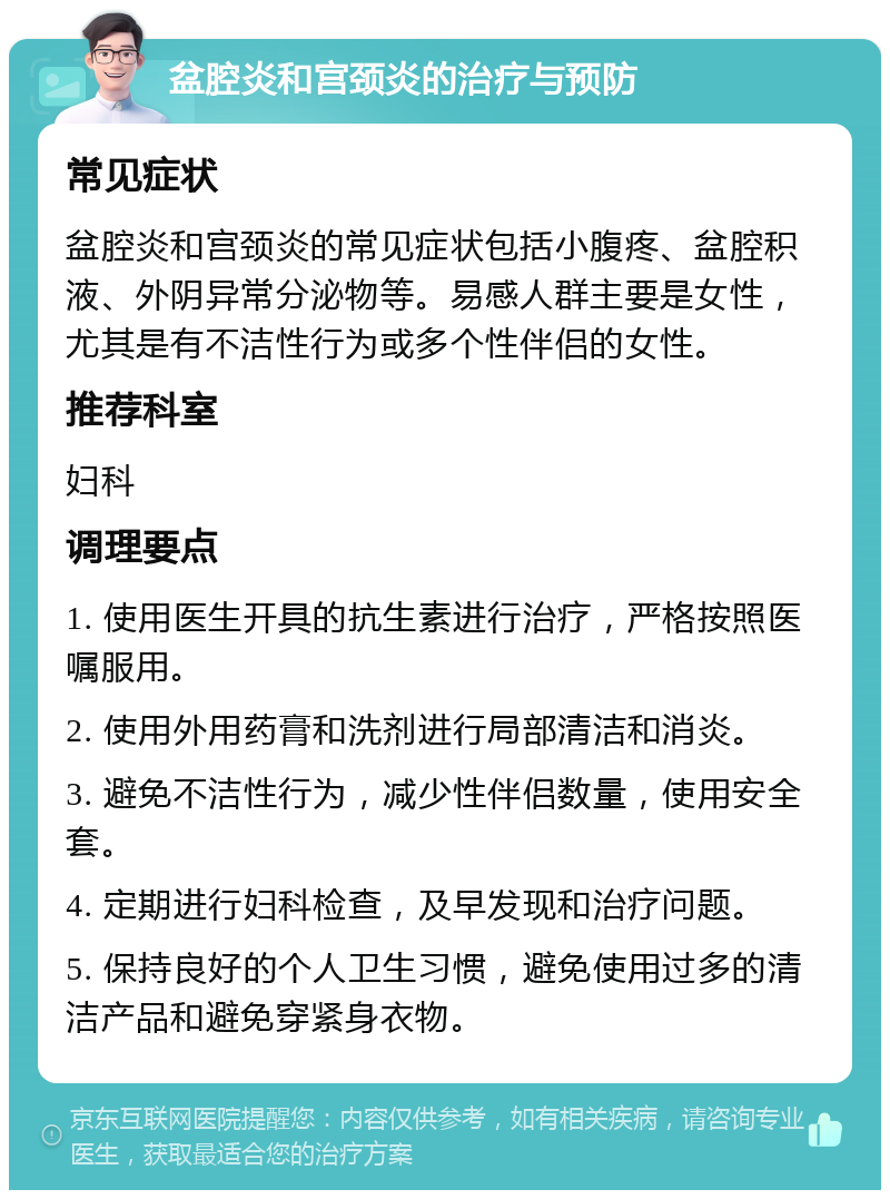 盆腔炎和宫颈炎的治疗与预防 常见症状 盆腔炎和宫颈炎的常见症状包括小腹疼、盆腔积液、外阴异常分泌物等。易感人群主要是女性，尤其是有不洁性行为或多个性伴侣的女性。 推荐科室 妇科 调理要点 1. 使用医生开具的抗生素进行治疗，严格按照医嘱服用。 2. 使用外用药膏和洗剂进行局部清洁和消炎。 3. 避免不洁性行为，减少性伴侣数量，使用安全套。 4. 定期进行妇科检查，及早发现和治疗问题。 5. 保持良好的个人卫生习惯，避免使用过多的清洁产品和避免穿紧身衣物。