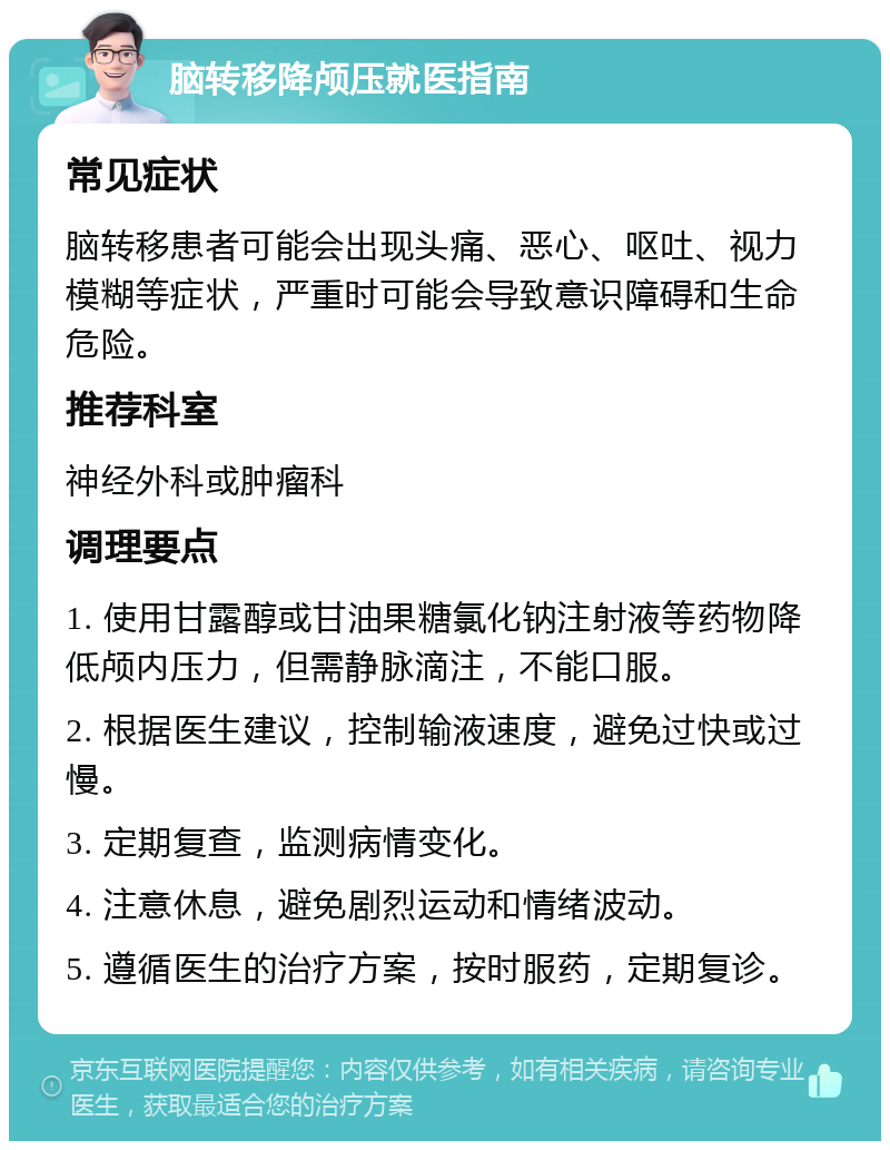 脑转移降颅压就医指南 常见症状 脑转移患者可能会出现头痛、恶心、呕吐、视力模糊等症状，严重时可能会导致意识障碍和生命危险。 推荐科室 神经外科或肿瘤科 调理要点 1. 使用甘露醇或甘油果糖氯化钠注射液等药物降低颅内压力，但需静脉滴注，不能口服。 2. 根据医生建议，控制输液速度，避免过快或过慢。 3. 定期复查，监测病情变化。 4. 注意休息，避免剧烈运动和情绪波动。 5. 遵循医生的治疗方案，按时服药，定期复诊。