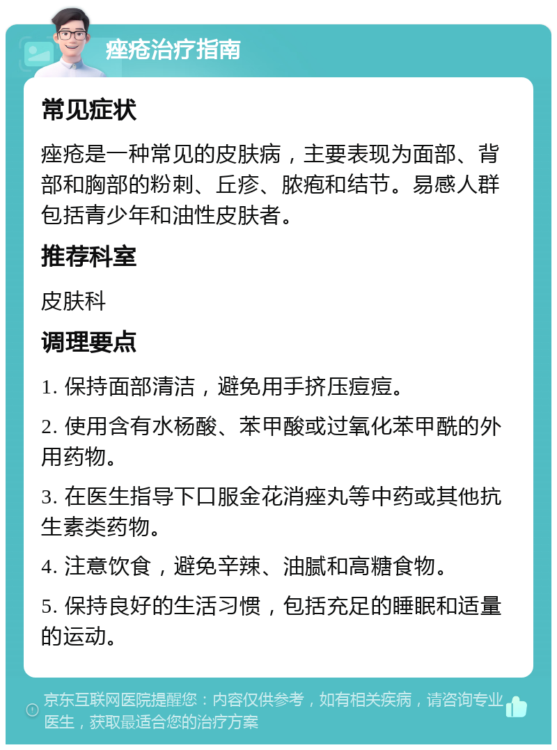 痤疮治疗指南 常见症状 痤疮是一种常见的皮肤病，主要表现为面部、背部和胸部的粉刺、丘疹、脓疱和结节。易感人群包括青少年和油性皮肤者。 推荐科室 皮肤科 调理要点 1. 保持面部清洁，避免用手挤压痘痘。 2. 使用含有水杨酸、苯甲酸或过氧化苯甲酰的外用药物。 3. 在医生指导下口服金花消痤丸等中药或其他抗生素类药物。 4. 注意饮食，避免辛辣、油腻和高糖食物。 5. 保持良好的生活习惯，包括充足的睡眠和适量的运动。