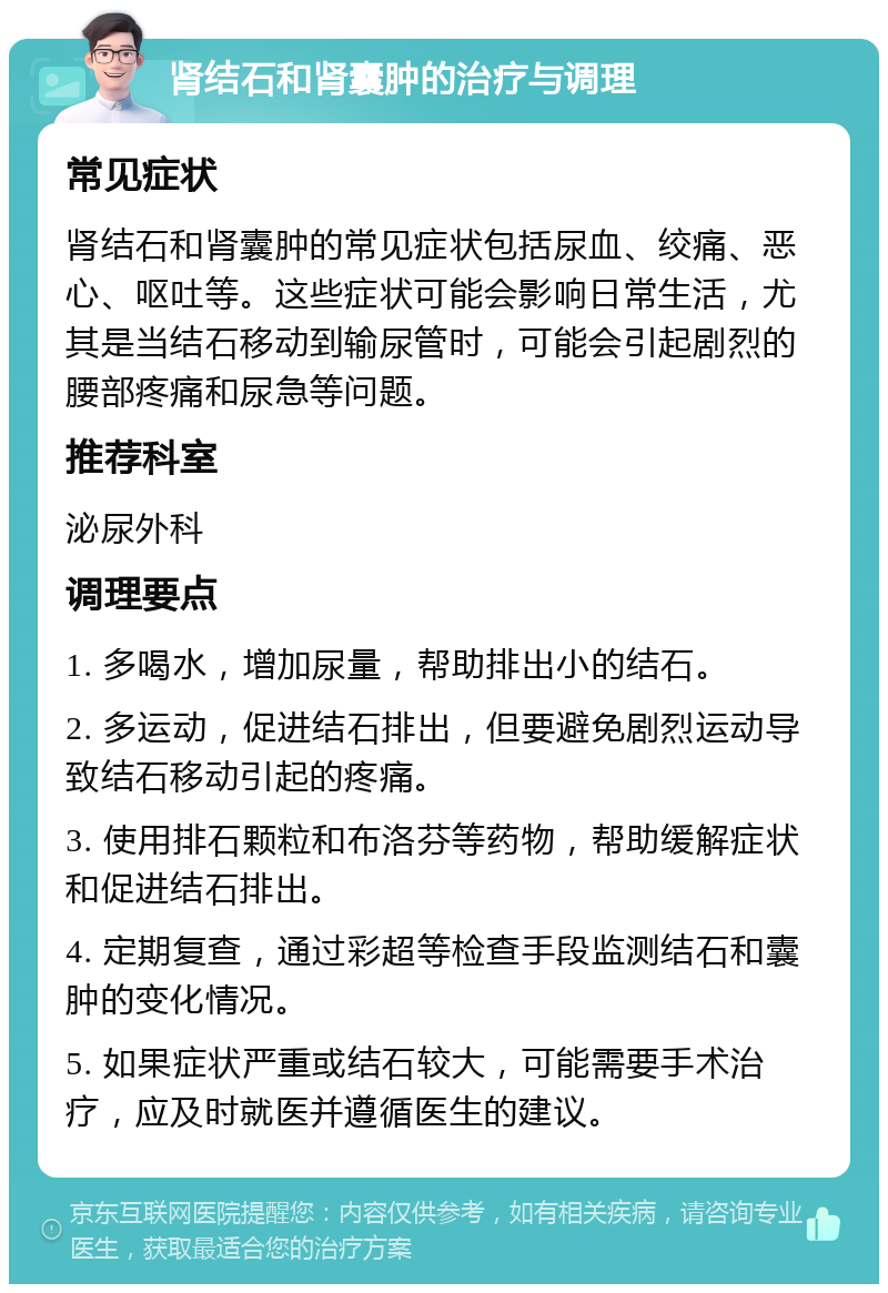 肾结石和肾囊肿的治疗与调理 常见症状 肾结石和肾囊肿的常见症状包括尿血、绞痛、恶心、呕吐等。这些症状可能会影响日常生活，尤其是当结石移动到输尿管时，可能会引起剧烈的腰部疼痛和尿急等问题。 推荐科室 泌尿外科 调理要点 1. 多喝水，增加尿量，帮助排出小的结石。 2. 多运动，促进结石排出，但要避免剧烈运动导致结石移动引起的疼痛。 3. 使用排石颗粒和布洛芬等药物，帮助缓解症状和促进结石排出。 4. 定期复查，通过彩超等检查手段监测结石和囊肿的变化情况。 5. 如果症状严重或结石较大，可能需要手术治疗，应及时就医并遵循医生的建议。