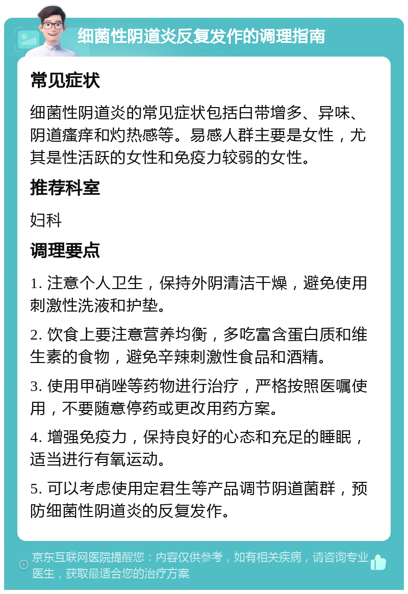 细菌性阴道炎反复发作的调理指南 常见症状 细菌性阴道炎的常见症状包括白带增多、异味、阴道瘙痒和灼热感等。易感人群主要是女性，尤其是性活跃的女性和免疫力较弱的女性。 推荐科室 妇科 调理要点 1. 注意个人卫生，保持外阴清洁干燥，避免使用刺激性洗液和护垫。 2. 饮食上要注意营养均衡，多吃富含蛋白质和维生素的食物，避免辛辣刺激性食品和酒精。 3. 使用甲硝唑等药物进行治疗，严格按照医嘱使用，不要随意停药或更改用药方案。 4. 增强免疫力，保持良好的心态和充足的睡眠，适当进行有氧运动。 5. 可以考虑使用定君生等产品调节阴道菌群，预防细菌性阴道炎的反复发作。