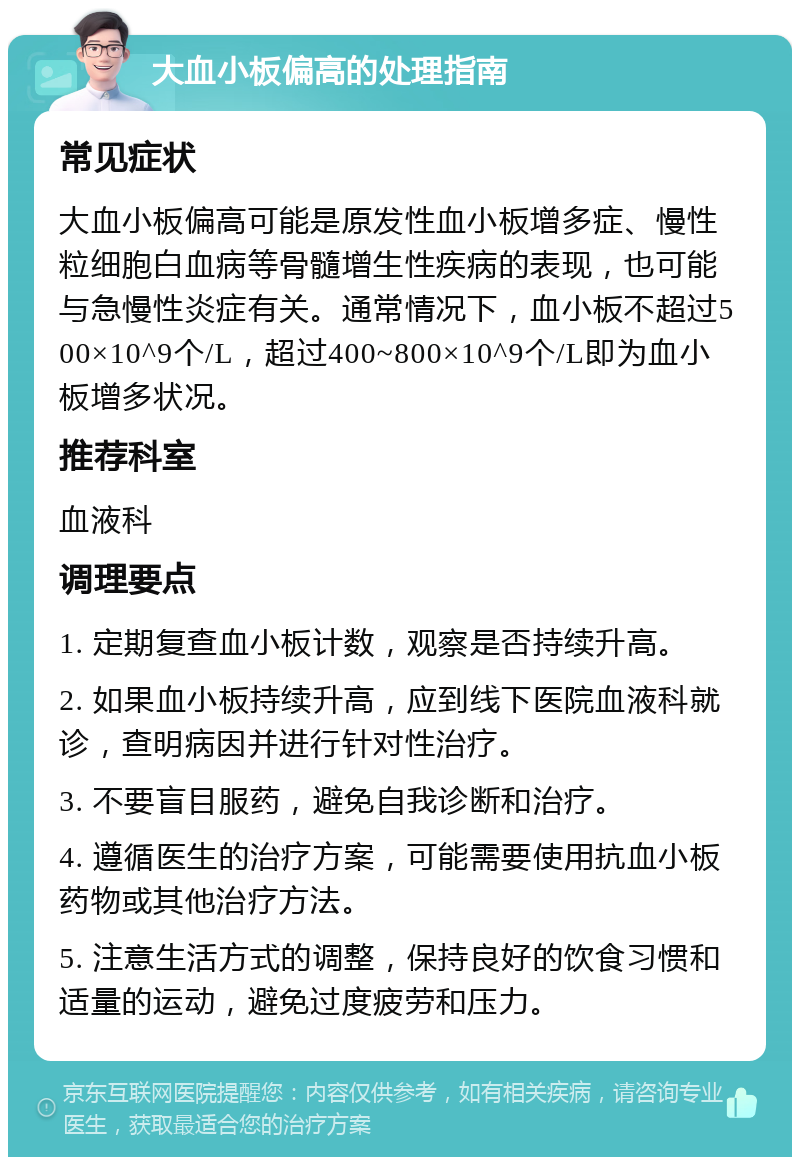 大血小板偏高的处理指南 常见症状 大血小板偏高可能是原发性血小板增多症、慢性粒细胞白血病等骨髓增生性疾病的表现，也可能与急慢性炎症有关。通常情况下，血小板不超过500×10^9个/L，超过400~800×10^9个/L即为血小板增多状况。 推荐科室 血液科 调理要点 1. 定期复查血小板计数，观察是否持续升高。 2. 如果血小板持续升高，应到线下医院血液科就诊，查明病因并进行针对性治疗。 3. 不要盲目服药，避免自我诊断和治疗。 4. 遵循医生的治疗方案，可能需要使用抗血小板药物或其他治疗方法。 5. 注意生活方式的调整，保持良好的饮食习惯和适量的运动，避免过度疲劳和压力。