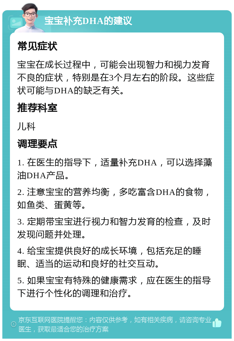 宝宝补充DHA的建议 常见症状 宝宝在成长过程中，可能会出现智力和视力发育不良的症状，特别是在3个月左右的阶段。这些症状可能与DHA的缺乏有关。 推荐科室 儿科 调理要点 1. 在医生的指导下，适量补充DHA，可以选择藻油DHA产品。 2. 注意宝宝的营养均衡，多吃富含DHA的食物，如鱼类、蛋黄等。 3. 定期带宝宝进行视力和智力发育的检查，及时发现问题并处理。 4. 给宝宝提供良好的成长环境，包括充足的睡眠、适当的运动和良好的社交互动。 5. 如果宝宝有特殊的健康需求，应在医生的指导下进行个性化的调理和治疗。