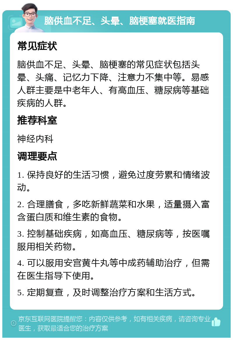 脑供血不足、头晕、脑梗塞就医指南 常见症状 脑供血不足、头晕、脑梗塞的常见症状包括头晕、头痛、记忆力下降、注意力不集中等。易感人群主要是中老年人、有高血压、糖尿病等基础疾病的人群。 推荐科室 神经内科 调理要点 1. 保持良好的生活习惯，避免过度劳累和情绪波动。 2. 合理膳食，多吃新鲜蔬菜和水果，适量摄入富含蛋白质和维生素的食物。 3. 控制基础疾病，如高血压、糖尿病等，按医嘱服用相关药物。 4. 可以服用安宫黄牛丸等中成药辅助治疗，但需在医生指导下使用。 5. 定期复查，及时调整治疗方案和生活方式。