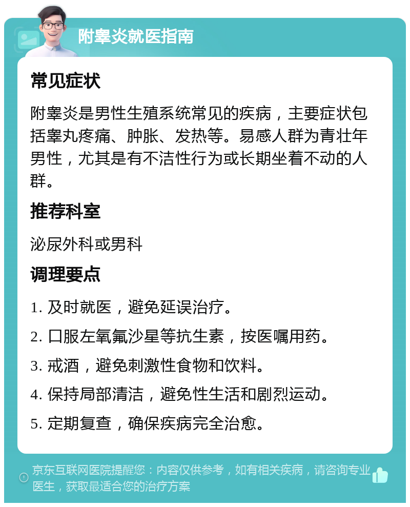 附睾炎就医指南 常见症状 附睾炎是男性生殖系统常见的疾病，主要症状包括睾丸疼痛、肿胀、发热等。易感人群为青壮年男性，尤其是有不洁性行为或长期坐着不动的人群。 推荐科室 泌尿外科或男科 调理要点 1. 及时就医，避免延误治疗。 2. 口服左氧氟沙星等抗生素，按医嘱用药。 3. 戒酒，避免刺激性食物和饮料。 4. 保持局部清洁，避免性生活和剧烈运动。 5. 定期复查，确保疾病完全治愈。