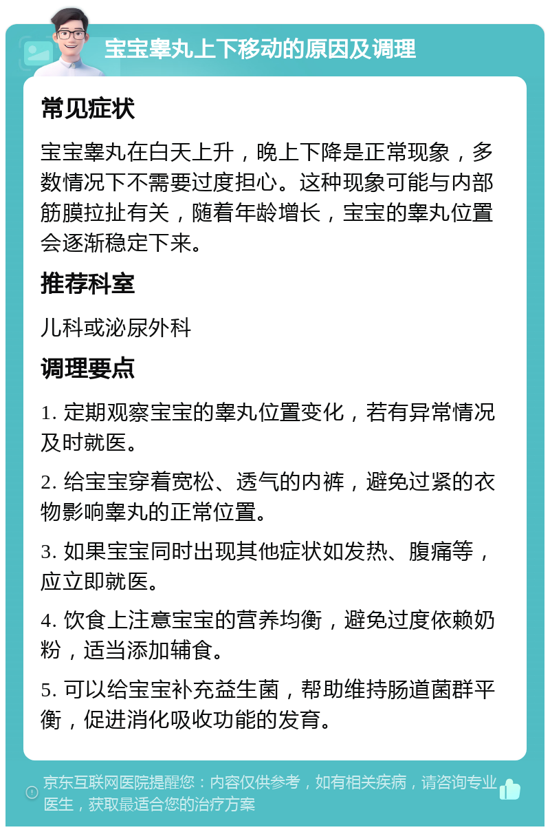 宝宝睾丸上下移动的原因及调理 常见症状 宝宝睾丸在白天上升，晚上下降是正常现象，多数情况下不需要过度担心。这种现象可能与内部筋膜拉扯有关，随着年龄增长，宝宝的睾丸位置会逐渐稳定下来。 推荐科室 儿科或泌尿外科 调理要点 1. 定期观察宝宝的睾丸位置变化，若有异常情况及时就医。 2. 给宝宝穿着宽松、透气的内裤，避免过紧的衣物影响睾丸的正常位置。 3. 如果宝宝同时出现其他症状如发热、腹痛等，应立即就医。 4. 饮食上注意宝宝的营养均衡，避免过度依赖奶粉，适当添加辅食。 5. 可以给宝宝补充益生菌，帮助维持肠道菌群平衡，促进消化吸收功能的发育。