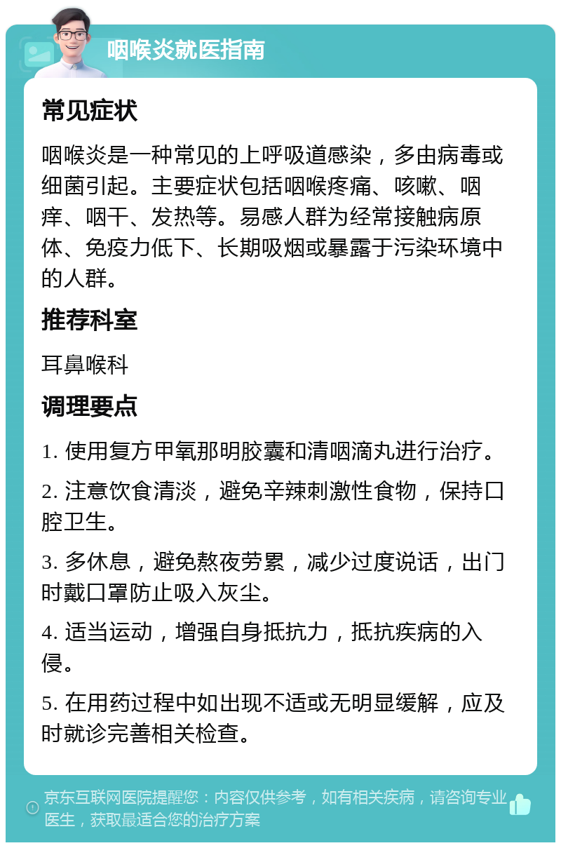 咽喉炎就医指南 常见症状 咽喉炎是一种常见的上呼吸道感染，多由病毒或细菌引起。主要症状包括咽喉疼痛、咳嗽、咽痒、咽干、发热等。易感人群为经常接触病原体、免疫力低下、长期吸烟或暴露于污染环境中的人群。 推荐科室 耳鼻喉科 调理要点 1. 使用复方甲氧那明胶囊和清咽滴丸进行治疗。 2. 注意饮食清淡，避免辛辣刺激性食物，保持口腔卫生。 3. 多休息，避免熬夜劳累，减少过度说话，出门时戴口罩防止吸入灰尘。 4. 适当运动，增强自身抵抗力，抵抗疾病的入侵。 5. 在用药过程中如出现不适或无明显缓解，应及时就诊完善相关检查。