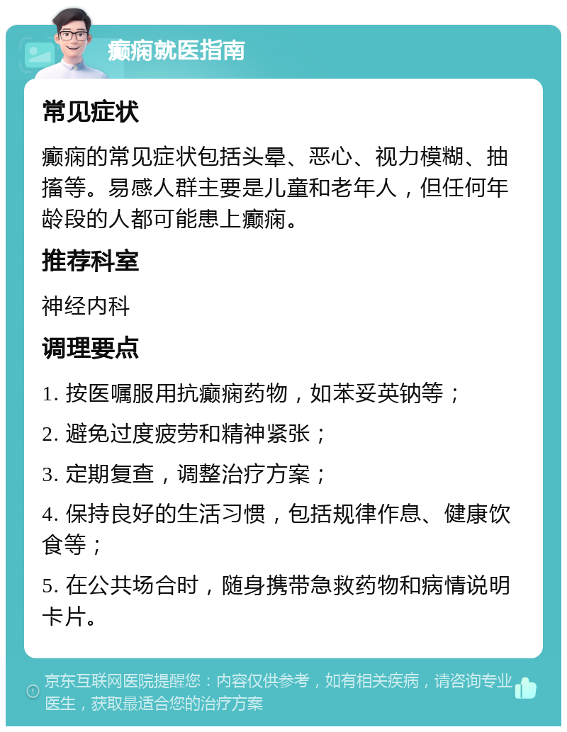 癫痫就医指南 常见症状 癫痫的常见症状包括头晕、恶心、视力模糊、抽搐等。易感人群主要是儿童和老年人，但任何年龄段的人都可能患上癫痫。 推荐科室 神经内科 调理要点 1. 按医嘱服用抗癫痫药物，如苯妥英钠等； 2. 避免过度疲劳和精神紧张； 3. 定期复查，调整治疗方案； 4. 保持良好的生活习惯，包括规律作息、健康饮食等； 5. 在公共场合时，随身携带急救药物和病情说明卡片。