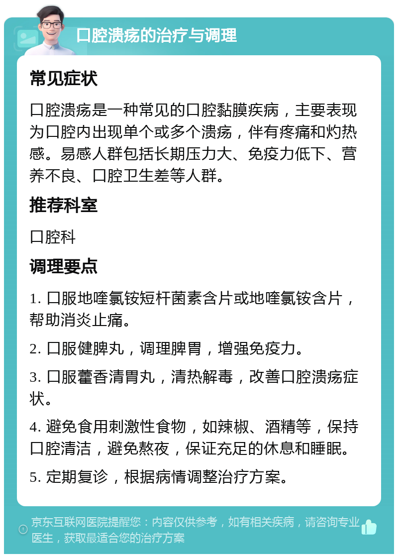 口腔溃疡的治疗与调理 常见症状 口腔溃疡是一种常见的口腔黏膜疾病，主要表现为口腔内出现单个或多个溃疡，伴有疼痛和灼热感。易感人群包括长期压力大、免疫力低下、营养不良、口腔卫生差等人群。 推荐科室 口腔科 调理要点 1. 口服地喹氯铵短杆菌素含片或地喹氯铵含片，帮助消炎止痛。 2. 口服健脾丸，调理脾胃，增强免疫力。 3. 口服藿香清胃丸，清热解毒，改善口腔溃疡症状。 4. 避免食用刺激性食物，如辣椒、酒精等，保持口腔清洁，避免熬夜，保证充足的休息和睡眠。 5. 定期复诊，根据病情调整治疗方案。