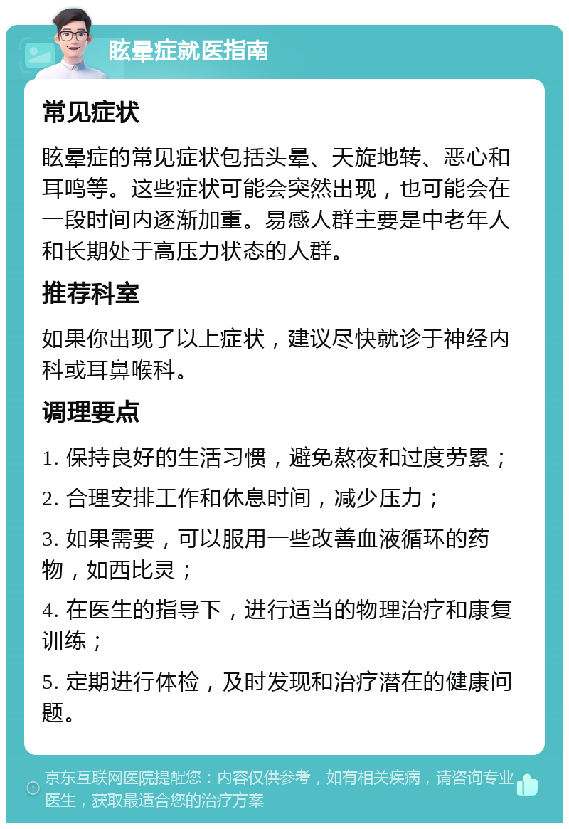 眩晕症就医指南 常见症状 眩晕症的常见症状包括头晕、天旋地转、恶心和耳鸣等。这些症状可能会突然出现，也可能会在一段时间内逐渐加重。易感人群主要是中老年人和长期处于高压力状态的人群。 推荐科室 如果你出现了以上症状，建议尽快就诊于神经内科或耳鼻喉科。 调理要点 1. 保持良好的生活习惯，避免熬夜和过度劳累； 2. 合理安排工作和休息时间，减少压力； 3. 如果需要，可以服用一些改善血液循环的药物，如西比灵； 4. 在医生的指导下，进行适当的物理治疗和康复训练； 5. 定期进行体检，及时发现和治疗潜在的健康问题。